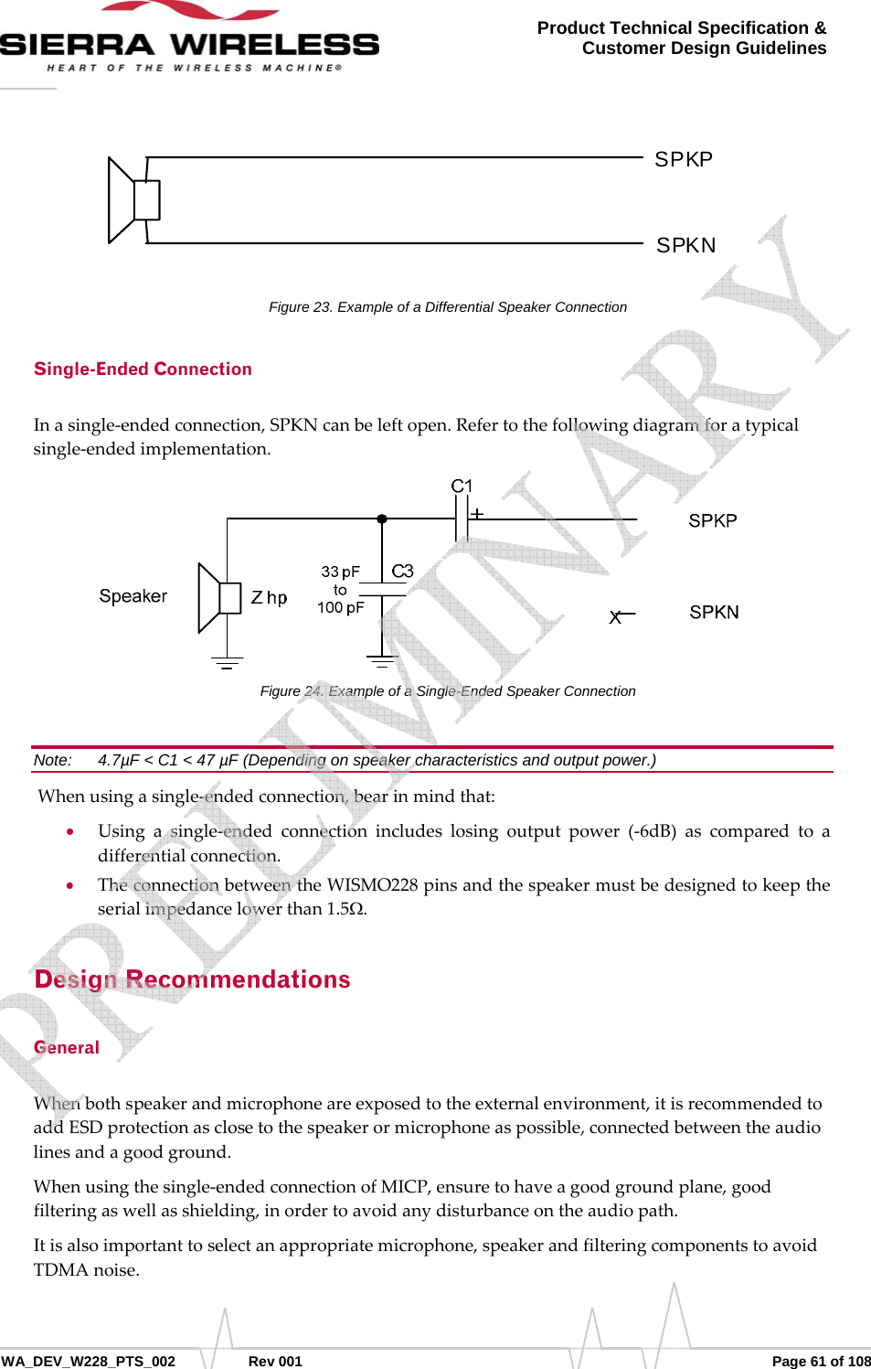      WA_DEV_W228_PTS_002 Rev 001  Page 61 of 108 Product Technical Specification &amp; Customer Design Guidelines  SPKP SPKN Figure 23. Example of a Differential Speaker Connection Single-Ended Connection Inasingle‐endedconnection,SPKNcanbeleftopen.Refertothefollowingdiagramforatypicalsingle‐endedimplementation.Figure 24. Example of a Single-Ended Speaker Connection Note:   4.7µF &lt; C1 &lt; 47 µF (Depending on speaker characteristics and output power.) Whenusingasingle‐endedconnection,bearinmindthat:• Usingasingle‐endedconnectionincludeslosingoutputpower(‐6dB)ascomparedtoadifferentialconnection.• TheconnectionbetweentheWISMO228pinsandthespeakermustbedesignedtokeeptheserialimpedancelowerthan1.5Ω.Design Recommendations General Whenbothspeakerandmicrophoneareexposedtotheexternalenvironment,itisrecommendedtoaddESDprotectionasclosetothespeakerormicrophoneaspossible,connectedbetweentheaudiolinesandagoodground.Whenusingthesingle‐endedconnectionofMICP,ensuretohaveagoodgroundplane,goodfilteringaswellasshielding,inordertoavoidanydisturbanceontheaudiopath.Itisalsoimportanttoselectanappropriatemicrophone,speakerandfilteringcomponentstoavoidTDMAnoise.   