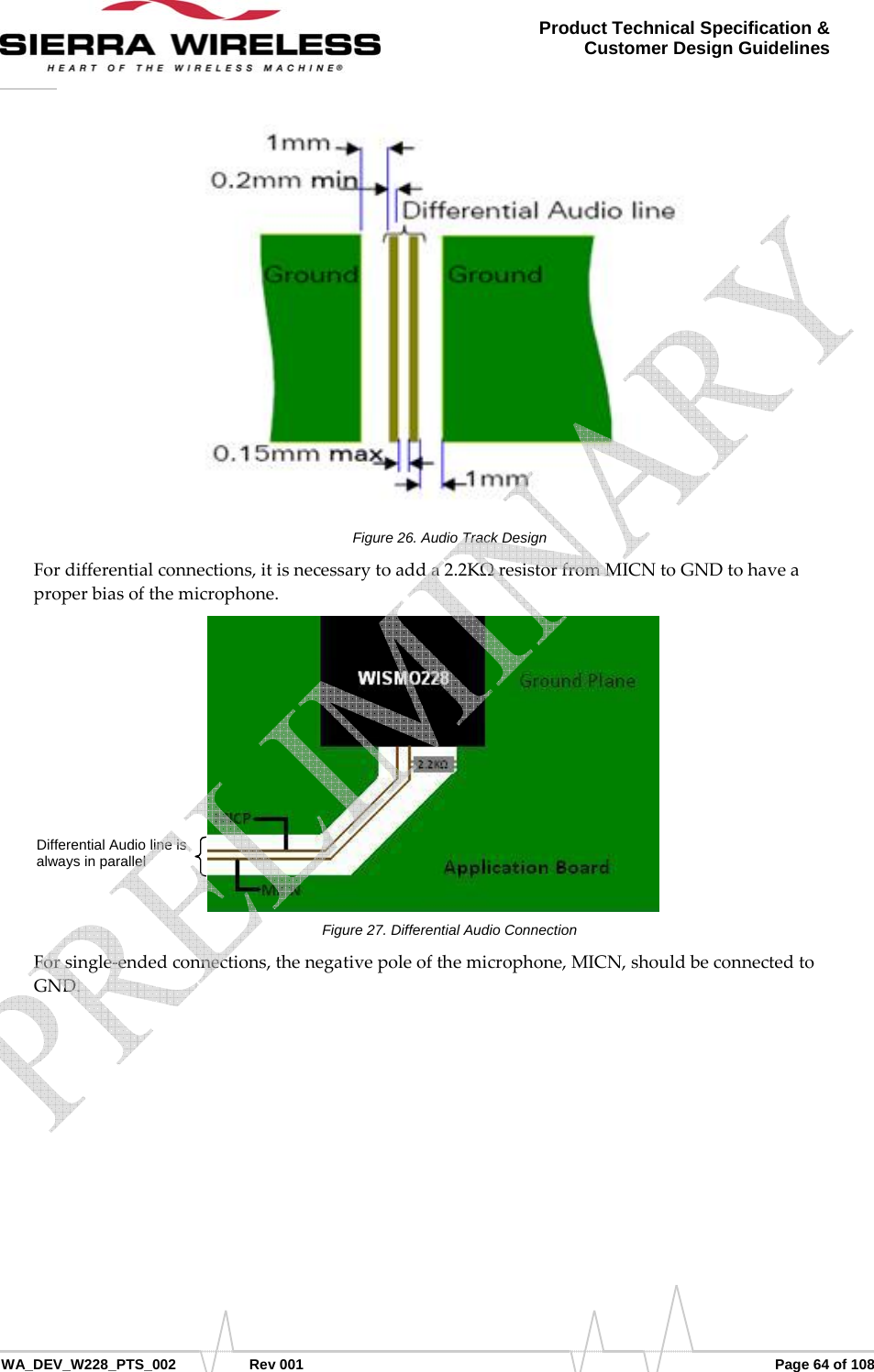      WA_DEV_W228_PTS_002 Rev 001  Page 64 of 108 Product Technical Specification &amp; Customer Design Guidelines Figure 26. Audio Track Design Fordifferentialconnections,itisnecessarytoadda2.2KΩresistorfromMICNtoGNDtohaveaproperbiasofthemicrophone.Figure 27. Differential Audio Connection Forsingle‐endedconnections,thenegativepoleofthemicrophone,MICN,shouldbeconnectedtoGND.Differential Audio line is always in parallel    