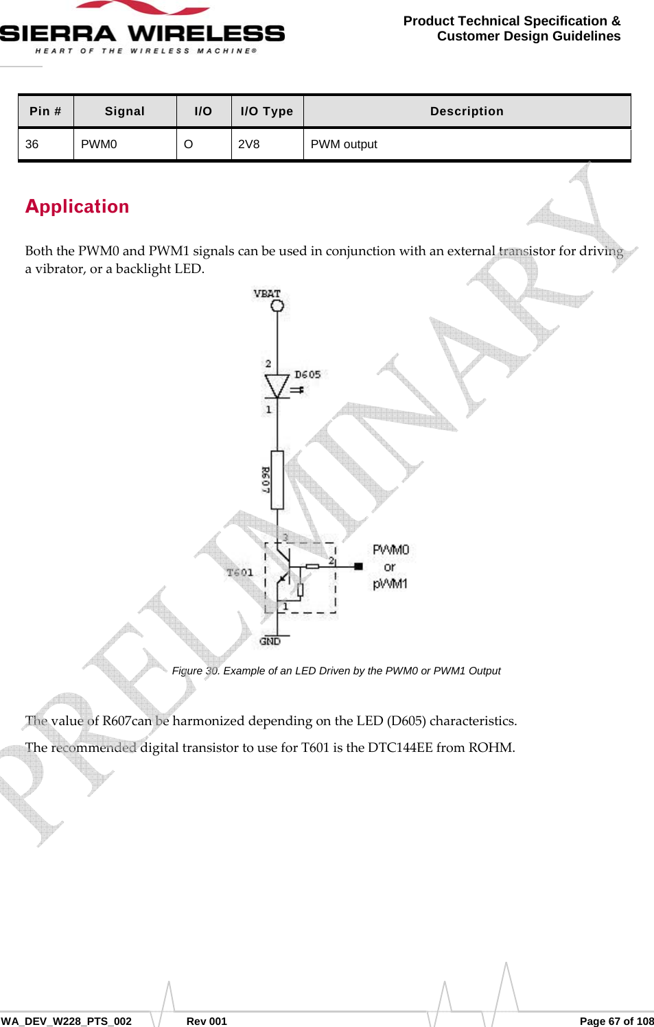      WA_DEV_W228_PTS_002 Rev 001  Page 67 of 108 Product Technical Specification &amp; Customer Design Guidelines Pin #  Signal  I/O  I/O Type  Description 36 PWM0  O  2V8  PWM output Application BoththePWM0andPWM1signalscanbeusedinconjunctionwithanexternaltransistorfordrivingavibrator,orabacklightLED.Figure 30. Example of an LED Driven by the PWM0 or PWM1 Output ThevalueofR607canbeharmonizeddependingontheLED(D605)characteristics.TherecommendeddigitaltransistortouseforT601istheDTC144EEfromROHM.   