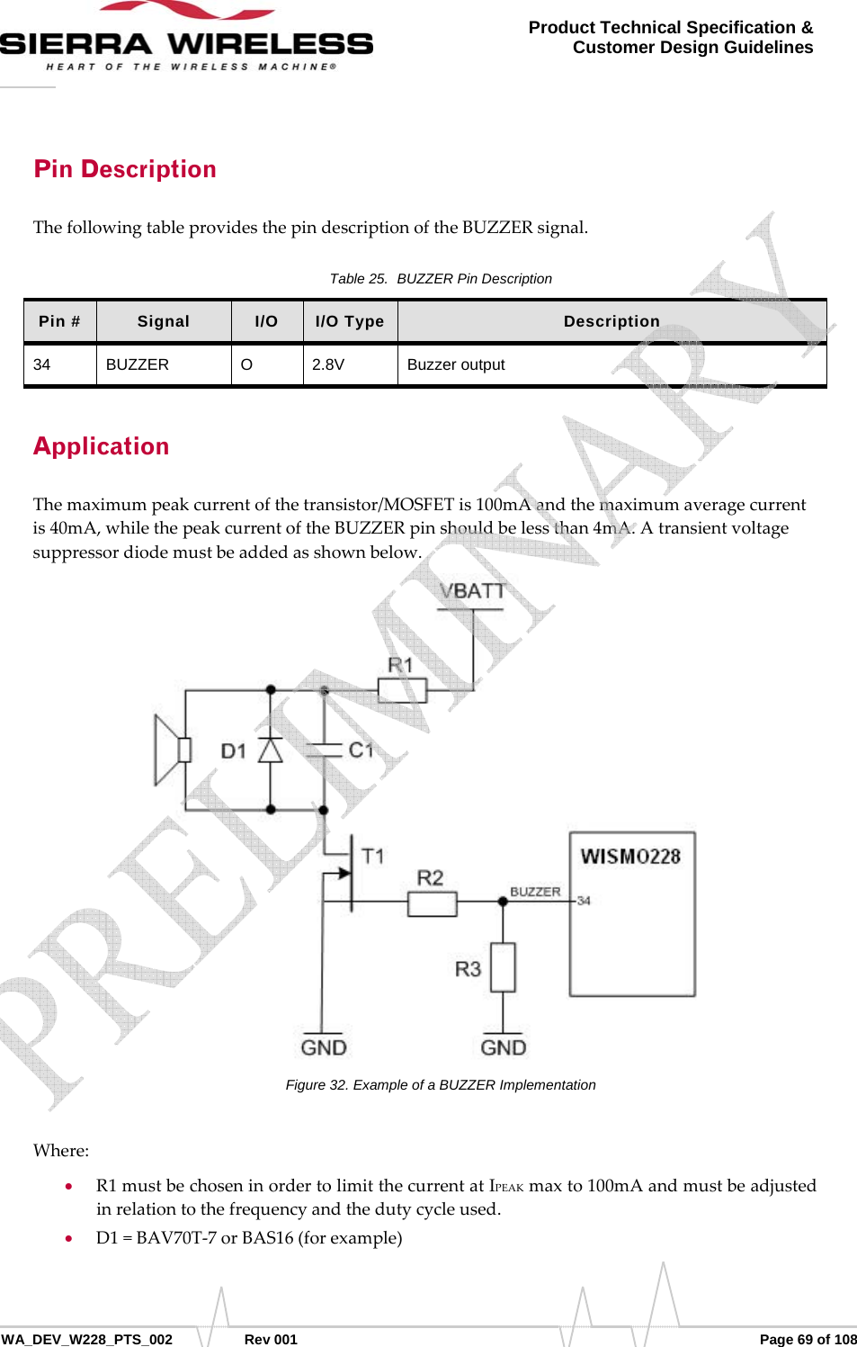      WA_DEV_W228_PTS_002 Rev 001  Page 69 of 108 Product Technical Specification &amp; Customer Design Guidelines Pin Description ThefollowingtableprovidesthepindescriptionoftheBUZZERsignal.Table 25.  BUZZER Pin Description Pin #  Signal  I/O  I/O Type  Description 34 BUZZER  O  2.8V  Buzzer output Application Themaximumpeakcurrentofthetransistor/MOSFETis100mAandthemaximumaveragecurrentis40mA,whilethepeakcurrentoftheBUZZERpinshouldbelessthan4mA.Atransientvoltagesuppressordiodemustbeaddedasshownbelow.Figure 32. Example of a BUZZER Implementation Where:• R1mustbechoseninordertolimitthecurrentatIPEAKmaxto100mAandmustbeadjustedinrelationtothefrequencyandthedutycycleused.• D1=BAV70T‐7orBAS16(forexample)   