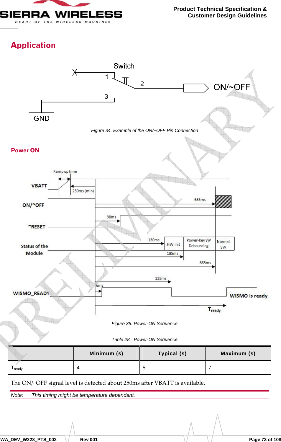      WA_DEV_W228_PTS_002 Rev 001  Page 73 of 108 Product Technical Specification &amp; Customer Design Guidelines Application Figure 34. Example of the ON/~OFF Pin Connection Power ON Figure 35. Power-ON Sequence Table 28.  Power-ON Sequence  Minimum (s)  Typical (s)  Maximum (s) Tready 4 5 7 TheON/~OFFsignallevelisdetectedabout250msafterVBATTisavailable.Note:   This timing might be temperature dependant.    