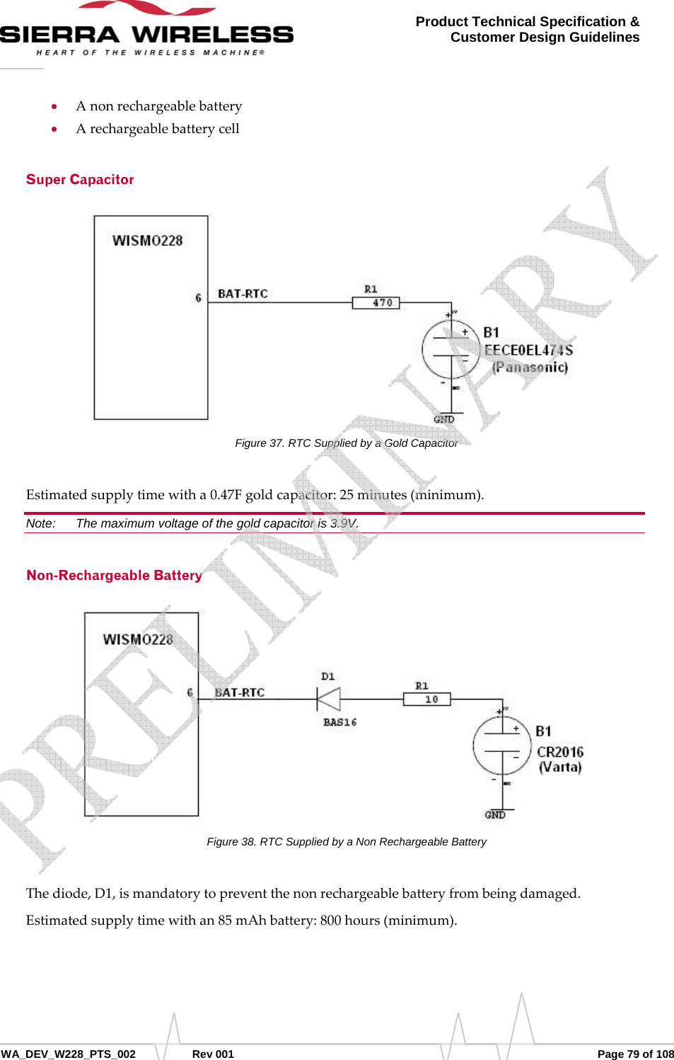      WA_DEV_W228_PTS_002 Rev 001  Page 79 of 108 Product Technical Specification &amp; Customer Design Guidelines • Anonrechargeablebattery• ArechargeablebatterycellSuper Capacitor Figure 37. RTC Supplied by a Gold Capacitor Estimatedsupplytimewitha0.47Fgoldcapacitor:25minutes(minimum).Note:   The maximum voltage of the gold capacitor is 3.9V. Non-Rechargeable Battery Figure 38. RTC Supplied by a Non Rechargeable Battery Thediode,D1,ismandatorytopreventthenonrechargeablebatteryfrombeingdamaged.Estimatedsupplytimewithan85mAhbattery:800hours(minimum).   