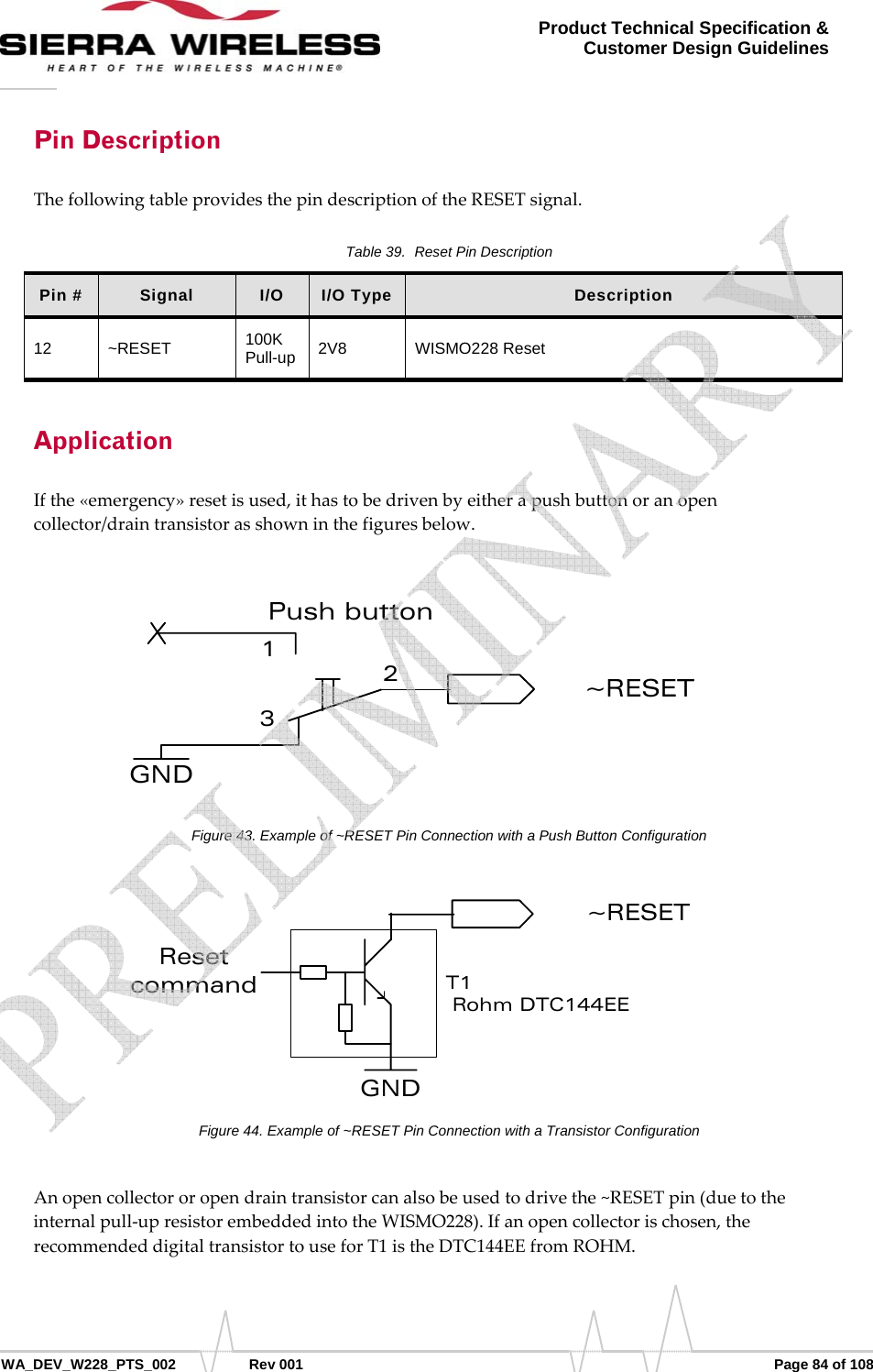      WA_DEV_W228_PTS_002 Rev 001  Page 84 of 108 Product Technical Specification &amp; Customer Design Guidelines Pin Description ThefollowingtableprovidesthepindescriptionoftheRESETsignal.Table 39.  Reset Pin Description Pin #  Signal  I/O  I/O Type  Description 12 ~RESET  100K Pull-up   2V8   WISMO228 Reset Application Ifthe«emergency»resetisused,ithastobedrivenbyeitherapushbuttonoranopencollector/draintransistorasshowninthefiguresbelow.GND123Push button~RESETFigure 43. Example of ~RESET Pin Connection with a Push Button Configuration GND~RESETResetcommand T1 Rohm DTC144EEFigure 44. Example of ~RESET Pin Connection with a Transistor Configuration Anopencollectororopendraintransistorcanalsobeusedtodrivethe~RESETpin(duetotheinternalpull‐upresistorembeddedintotheWISMO228).Ifanopencollectorischosen,therecommendeddigitaltransistortouseforT1istheDTC144EEfromROHM.   