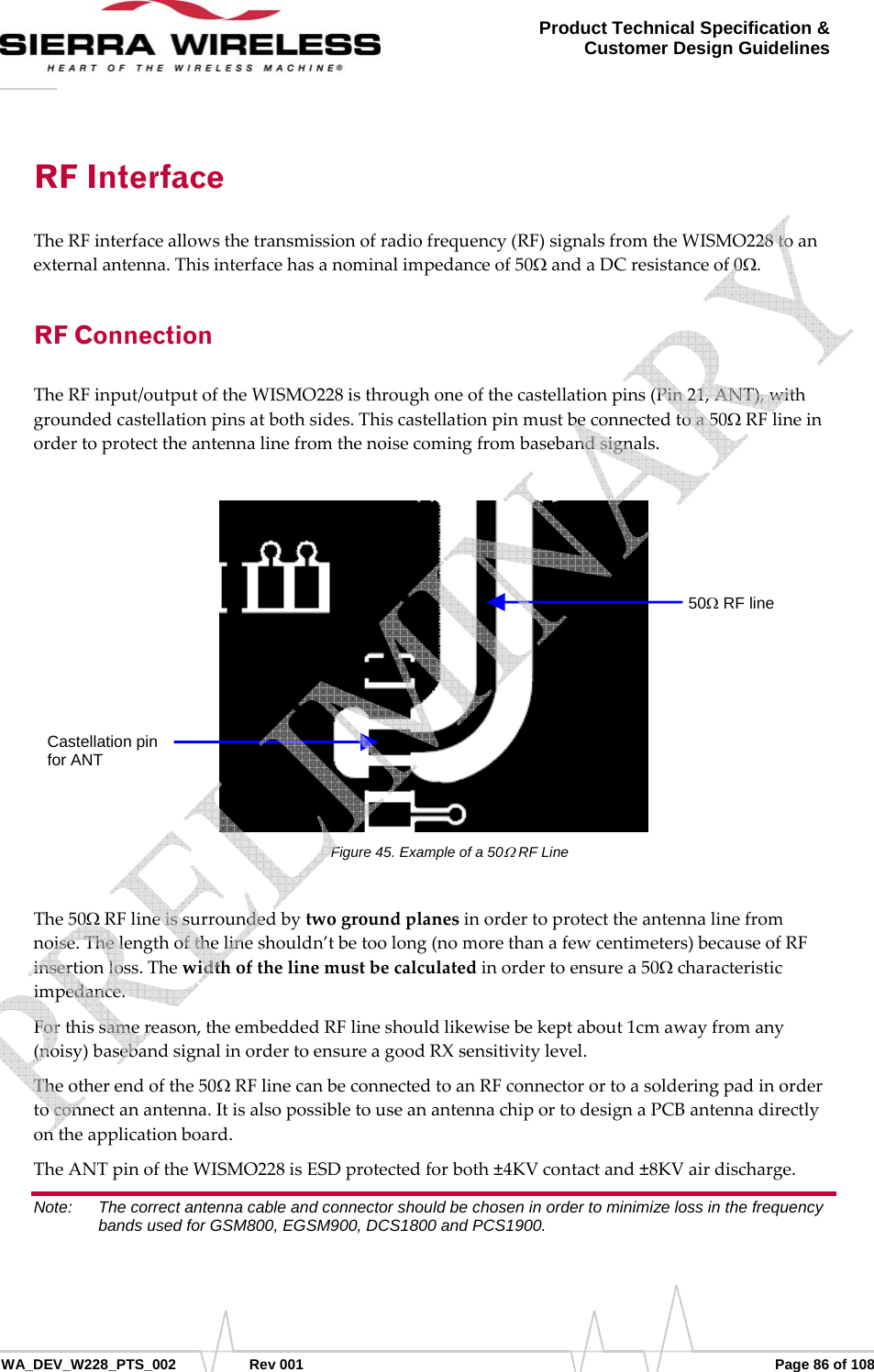      WA_DEV_W228_PTS_002 Rev 001  Page 86 of 108 Product Technical Specification &amp; Customer Design Guidelines RF Interface TheRFinterfaceallowsthetransmissionofradiofrequency(RF)signalsfromtheWISMO228toanexternalantenna.Thisinterfacehasanominalimpedanceof50ΩandaDCresistanceof0Ω.RF Connection TheRFinput/outputoftheWISMO228isthroughoneofthecastellationpins(Pin21,ANT),withgroundedcastellationpinsatbothsides.Thiscastellationpinmustbeconnectedtoa50ΩRFlineinordertoprotecttheantennalinefromthenoisecomingfrombasebandsignals.Figure 45. Example of a 50Ω RF Line The50ΩRFlineissurroundedbytwogroundplanesinordertoprotecttheantennalinefromnoise.Thelengthofthelineshouldn’tbetoolong(nomorethanafewcentimeters)becauseofRFinsertionloss.Thewidthofthelinemustbecalculatedinordertoensurea50Ωcharacteristicimpedance.Forthissamereason,theembeddedRFlineshouldlikewisebekeptabout1cmawayfromany(noisy)basebandsignalinordertoensureagoodRXsensitivitylevel.Theotherendofthe50ΩRFlinecanbeconnectedtoanRFconnectorortoasolderingpadinordertoconnectanantenna.ItisalsopossibletouseanantennachiportodesignaPCBantennadirectlyontheapplicationboard.TheANTpinoftheWISMO228isESDprotectedforboth±4KVcontactand±8KVairdischarge.Note:   The correct antenna cable and connector should be chosen in order to minimize loss in the frequency bands used for GSM800, EGSM900, DCS1800 and PCS1900.  Castellation pin for ANT 50Ω RF line     