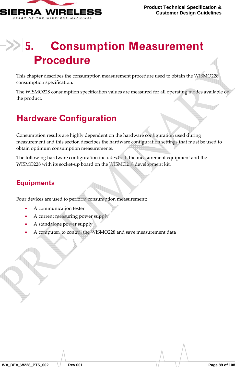      WA_DEV_W228_PTS_002 Rev 001  Page 89 of 108 Product Technical Specification &amp; Customer Design Guidelines 5. Consumption Measurement Procedure ThischapterdescribestheconsumptionmeasurementprocedureusedtoobtaintheWISMO228consumptionspecification.TheWISMO228consumptionspecificationvaluesaremeasuredforalloperatingmodesavailableontheproduct.Hardware Configuration Consumptionresultsarehighlydependentonthehardwareconfigurationusedduringmeasurementandthissectiondescribesthehardwareconfigurationsettingsthatmustbeusedtoobtainoptimumconsumptionmeasurements.ThefollowinghardwareconfigurationincludesboththemeasurementequipmentandtheWISMO228withitssocket‐upboardontheWISMO218developmentkit.Equipments Fourdevicesareusedtoperformconsumptionmeasurement:• Acommunicationtester• Acurrentmeasuringpowersupply• Astandalonepowersupply• Acomputer,tocontroltheWISMO228andsavemeasurementdata   