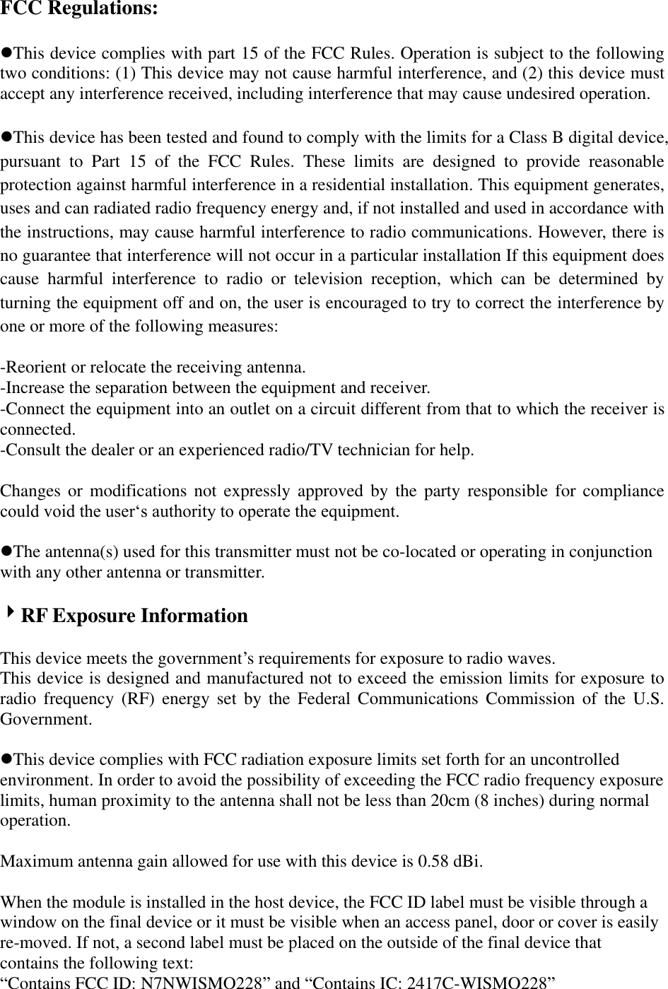 FCC Regulations:  This device complies with part 15 of the FCC Rules. Operation is subject to the following two conditions: (1) This device may not cause harmful interference, and (2) this device must accept any interference received, including interference that may cause undesired operation.  This device has been tested and found to comply with the limits for a Class B digital device, pursuant  to  Part  15  of  the  FCC  Rules.  These  limits  are  designed  to  provide  reasonable protection against harmful interference in a residential installation. This equipment generates, uses and can radiated radio frequency energy and, if not installed and used in accordance with the instructions, may cause harmful interference to radio communications. However, there is no guarantee that interference will not occur in a particular installation If this equipment does cause  harmful  interference  to  radio  or  television  reception,  which  can  be  determined  by turning the equipment off and on, the user is encouraged to try to correct the interference by one or more of the following measures:  -Reorient or relocate the receiving antenna. -Increase the separation between the equipment and receiver. -Connect the equipment into an outlet on a circuit different from that to which the receiver is connected. -Consult the dealer or an experienced radio/TV technician for help.  Changes  or  modifications not expressly approved by the party responsible for compliance could void the user„s authority to operate the equipment.  The antenna(s) used for this transmitter must not be co-located or operating in conjunction with any other antenna or transmitter.  RF Exposure Information  This device meets the government‟s requirements for exposure to radio waves. This device is designed and manufactured not to exceed the emission limits for exposure to radio  frequency  (RF)  energy  set  by  the  Federal  Communications  Commission  of  the  U.S. Government.  This device complies with FCC radiation exposure limits set forth for an uncontrolled environment. In order to avoid the possibility of exceeding the FCC radio frequency exposure limits, human proximity to the antenna shall not be less than 20cm (8 inches) during normal operation.  Maximum antenna gain allowed for use with this device is 0.58 dBi.  When the module is installed in the host device, the FCC ID label must be visible through a window on the final device or it must be visible when an access panel, door or cover is easily re-moved. If not, a second label must be placed on the outside of the final device that contains the following text:   “Contains FCC ID: N7NWISMO228” and “Contains IC: 2417C-WISMO228” 