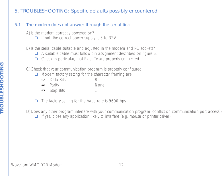 12Wavecom WMOD2B ModemTROUBLESHOOTING5. TROUBLESHOOTING: Specific defaults possibly encountered5.1 The modem does not answer through the serial linkA) Is the modem correctly powered on?❑If not, the correct power supply is 5 to 32V.B) Is the serial cable suitable and adjusted in the modem and PC sockets?❑A suitable cable must follow pin assignment described on figure 6.❑Check in particular, that Rx et Tx are properly connected.C)Check that your communication program is properly configured:❑Modem factory setting for the character framing are:➫Data Bits : 8➫Parity : None➫Stop Bits : 1❑The factory setting for the baud rate is 9600 bps.D)Does any other program interfere with your communication program (conflict on communication port access)?❑If yes, close any application likely to interfere (e.g. mouse or printer driver).