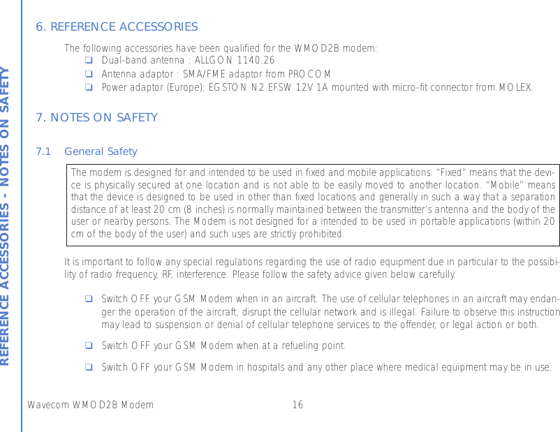 16Wavecom WMOD2B ModemREFERENCE ACCESSORIES - NOTES ON SAFETY6. REFERENCE ACCESSORIESThe following accessories have been qualified for the WMOD2B modem:❑Dual-band antenna : ALLGON 1140.26❑Antenna adaptor : SMA/FME adaptor from PROCOM❑Power adaptor (Europe): EGSTON N2 EFSW 12V 1A mounted with micro-fit connector from MOLEX.7. NOTES ON SAFETY 7.1 General SafetyIt is important to follow any special regulations regarding the use of radio equipment due in particular to the possibi-lity of radio frequency, RF, interference. Please follow the safety advice given below carefully.❑Switch OFF your GSM Modem when in an aircraft. The use of cellular telephones in an aircraft may endan-ger the operation of the aircraft, disrupt the cellular network and is illegal. Failure to observe this instructionmay lead to suspension or denial of cellular telephone services to the offender, or legal action or both. ❑Switch OFF your GSM Modem when at a refueling point.❑Switch OFF your GSM Modem in hospitals and any other place where medical equipment may be in use.The modem is designed for and intended to be used in fixed and mobile applications. “Fixed” means that the devi-ce is physically secured at one location and is not able to be easily moved to another location. “Mobile” meansthat the device is designed to be used in other than fixed locations and generally in such a way that a separationdistance of at least 20 cm (8 inches) is normally maintained between the transmitter’s antenna and the body of theuser or nearby persons. The Modem is not designed for a intended to be used in portable applications (within 20cm of the body of the user) and such uses are strictly prohibited.