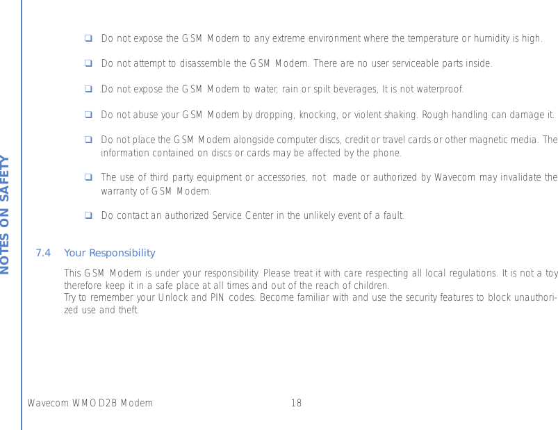 18Wavecom WMOD2B ModemNOTES ON SAFETY❑Do not expose the GSM Modem to any extreme environment where the temperature or humidity is high.❑Do not attempt to disassemble the GSM Modem. There are no user serviceable parts inside.❑Do not expose the GSM Modem to water, rain or spilt beverages, It is not waterproof.❑Do not abuse your GSM Modem by dropping, knocking, or violent shaking. Rough handling can damage it.❑Do not place the GSM Modem alongside computer discs, credit or travel cards or other magnetic media. Theinformation contained on discs or cards may be affected by the phone.❑The use of third party equipment or accessories, not  made or authorized by Wavecom may invalidate thewarranty of GSM Modem.❑Do contact an authorized Service Center in the unlikely event of a fault.7.4 Your ResponsibilityThis GSM Modem is under your responsibility. Please treat it with care respecting all local regulations. It is not a toytherefore keep it in a safe place at all times and out of the reach of children.Try to remember your Unlock and PIN codes. Become familiar with and use the security features to block unauthori-zed use and theft.