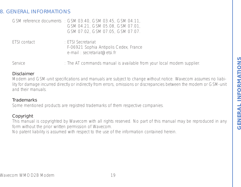 19Wavecom WMOD2B ModemGENERAL INFORMATIONS8. GENERAL INFORMATIONSGSM reference documents : GSM 03.40, GSM 03.45, GSM 04.11,GSM 04.21, GSM 05.08, GSM 07.01,GSM 07.02, GSM 07.05, GSM 07.07.ETSI contact : ETSI SecretariatF-06921 Sophia Antipolis Cedex, Francee-mail : secretariat@etsi.frService : The AT commands manual is available from your local modem supplier.DisclaimerModem and GSM-unit specifications and manuals are subject to change without notice. Wavecom assumes no liabi-lity for damage incurred directly or indirectly from errors, omissions or discrepancies between the modem or GSM-unitand their manuals.TrademarksSome mentioned products are registred trademarks of them respective companies.CopyrightThis manual is copyrighted by Wavecom with all rights reserved. No part of this manual may be reproduced in anyform without the prior written permission of Wavecom.No patent liability is assumed with respect to the use of the information contained herein.