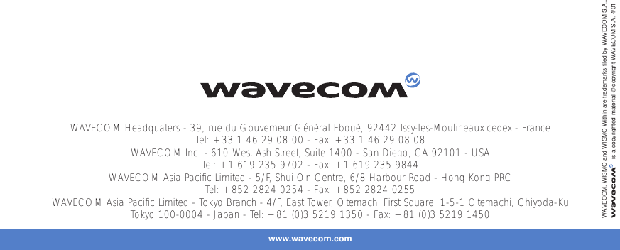www.wavecom.comWAVECOM Headquaters - 39, rue du Gouverneur Général Eboué, 92442 Issy-les-Moulineaux cedex - FranceTel: +33 1 46 29 08 00 - Fax: +33 1 46 29 08 08WAVECOM Inc. - 610 West Ash Street, Suite 1400 - San Diego, CA 92101 - USATel: +1 619 235 9702 - Fax: +1 619 235 9844WAVECOM Asia Pacific Limited - 5/F, Shui On Centre, 6/8 Harbour Road - Hong Kong PRCTel: +852 2824 0254 - Fax: +852 2824 0255WAVECOM Asia Pacific Limited - Tokyo Branch - 4/F, East Tower, Otemachi First Square, 1-5-1 Otemachi, Chiyoda-KuTokyo 100-0004 - Japan - Tel: +81 (0)3 5219 1350 - Fax: +81 (0)3 5219 1450WAVECOM, WISMO and WISMO Within are trademarks filed by WAVECOM S.A.,is a copyrighted material © copyright WAVECOM S.A. 4/01