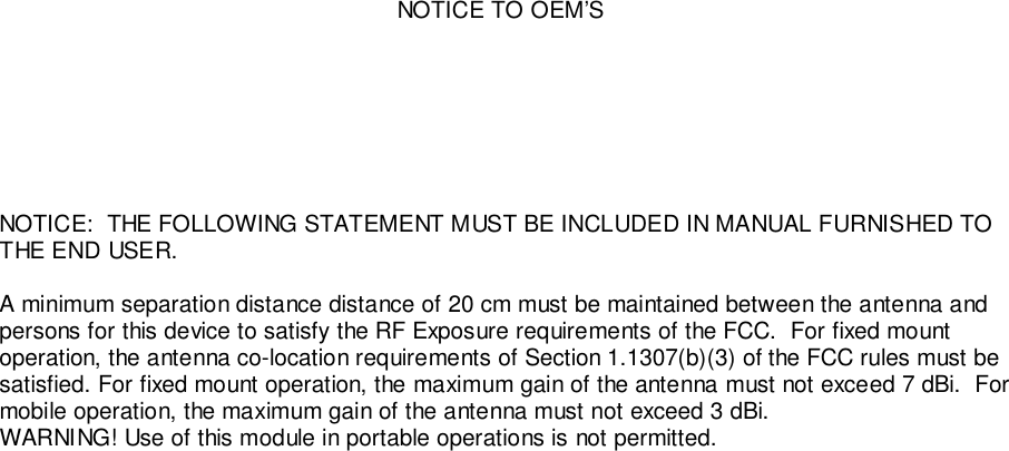NOTICE TO OEM’SNOTICE:  THE FOLLOWING STATEMENT MUST BE INCLUDED IN MANUAL FURNISHED TOTHE END USER.A minimum separation distance distance of 20 cm must be maintained between the antenna andpersons for this device to satisfy the RF Exposure requirements of the FCC.  For fixed mountoperation, the antenna co-location requirements of Section 1.1307(b)(3) of the FCC rules must besatisfied. For fixed mount operation, the maximum gain of the antenna must not exceed 7 dBi.  Formobile operation, the maximum gain of the antenna must not exceed 3 dBi.WARNING! Use of this module in portable operations is not permitted.