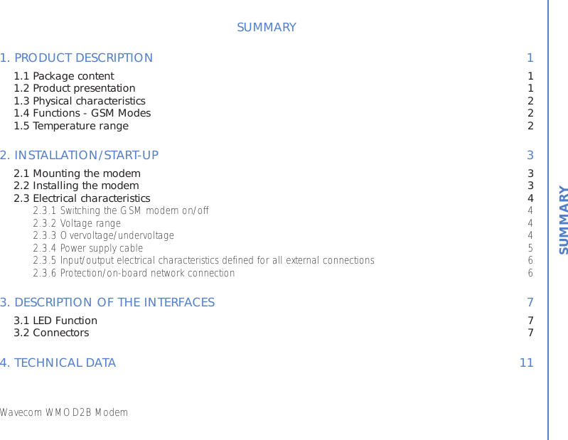 Wavecom WMOD2B ModemSUMMARY1. PRODUCT DESCRIPTION 11.1 Package content 11.2 Product presentation 11.3 Physical characteristics 21.4 Functions - GSM Modes 21.5 Temperature range 22. INSTALLATION/START-UP 32.1 Mounting the modem 32.2 Installing the modem 32.3 Electrical characteristics 42.3.1 Switching the GSM modem on/off 42.3.2 Voltage range 42.3.3 Overvoltage/undervoltage 42.3.4 Power supply cable 52.3.5 Input/output electrical characteristics defined for all external connections 62.3.6 Protection/on-board network connection 63. DESCRIPTION OF THE INTERFACES 73.1 LED Function 73.2 Connectors 74. TECHNICAL DATA 11SUMMARY