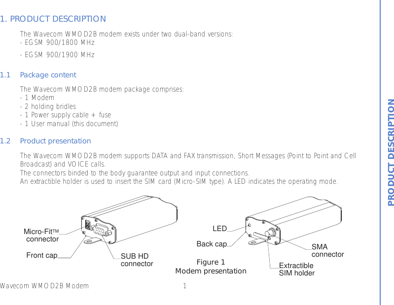 1Wavecom WMOD2B Modem1. PRODUCT DESCRIPTIONThe Wavecom WMOD2B modem exists under two dual-band versions:- EGSM 900/1800 MHz- EGSM 900/1900 MHz1.1 Package contentThe Wavecom WMOD2B modem package comprises:- 1 Modem- 2 holding bridles- 1 Power supply cable + fuse- 1 User manual (this document)1.2 Product presentation The Wavecom WMOD2B modem supports DATA and FAX transmission, Short Messages (Point to Point and CellBroadcast) and VOICE calls.The connectors binded to the body guarantee output and input connections.An extractible holder is used to insert the SIM card (Micro-SIM type). A LED indicates the operating mode. PRODUCT DESCRIPTIONMicro-FitTMconnectorSUB HDconnectorFront capLEDExtractibleSIM holderSMAconnectorBack capFigure 1Modem presentation