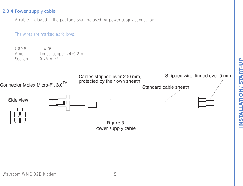 5Wavecom WMOD2B ModemINSTALLATION/START-UP2.3.4 Power supply cableA cable, included in the package shall be used for power supply connection.The wires are marked as follows:Cable : 1 wireAme : tinned copper 24x0.2 mmSection : 0.75 mm2Figure 3Power supply cable+-Side viewConnector Molex Micro-Fit 3.0TMCables stripped over 200 mm,protected by their own sheathStandard cable sheathStripped wire, tinned over 5 mm