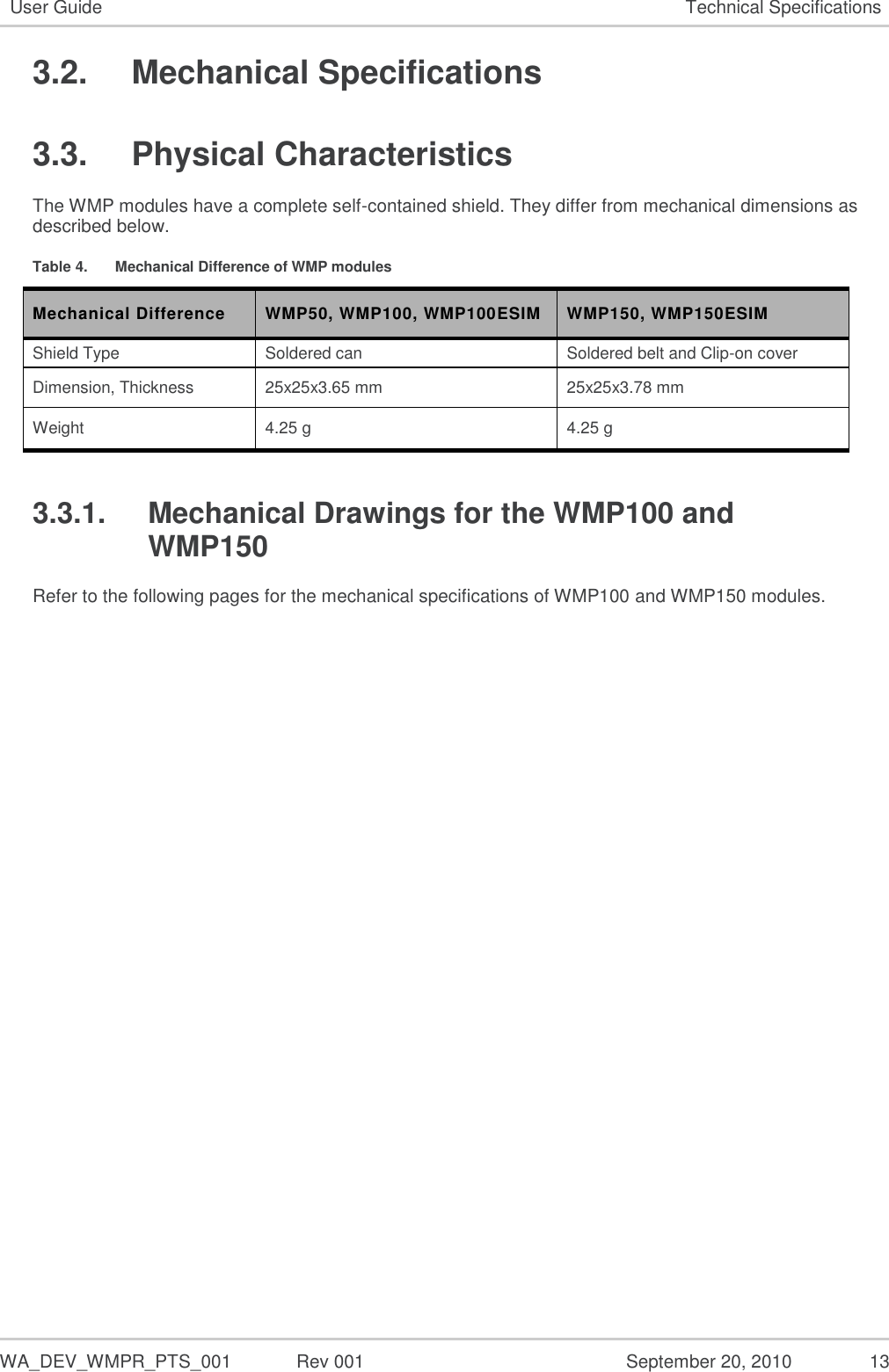   WA_DEV_WMPR_PTS_001  Rev 001  September 20, 2010  13 User Guide Technical Specifications 3.2.  Mechanical Specifications 3.3.  Physical Characteristics The WMP modules have a complete self-contained shield. They differ from mechanical dimensions as described below. Table 4.  Mechanical Difference of WMP modules Mechanical Difference WMP50, WMP100, WMP100ESIM WMP150, WMP150ESIM Shield Type Soldered can Soldered belt and Clip-on cover Dimension, Thickness 25x25x3.65 mm 25x25x3.78 mm Weight 4.25 g 4.25 g 3.3.1.  Mechanical Drawings for the WMP100 and WMP150 Refer to the following pages for the mechanical specifications of WMP100 and WMP150 modules. 