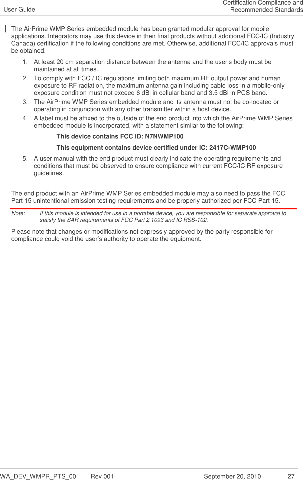   WA_DEV_WMPR_PTS_001  Rev 001  September 20, 2010  27 User Guide Certification Compliance and Recommended Standards The AirPrime WMP Series embedded module has been granted modular approval for mobile  applications. Integrators may use this device in their final products without additional FCC/IC (Industry Canada) certification if the following conditions are met. Otherwise, additional FCC/IC approvals must be obtained.  1. At least 20 cm separation distance between the antenna and the user’s body must be maintained at all times. 2. To comply with FCC / IC regulations limiting both maximum RF output power and human exposure to RF radiation, the maximum antenna gain including cable loss in a mobile-only exposure condition must not exceed 6 dBi in cellular band and 3.5 dBi in PCS band. 3. The AirPrime WMP Series embedded module and its antenna must not be co-located or operating in conjunction with any other transmitter within a host device. 4. A label must be affixed to the outside of the end product into which the AirPrime WMP Series embedded module is incorporated, with a statement similar to the following: This device contains FCC ID: N7NWMP100 This equipment contains device certified under IC: 2417C-WMP100 5. A user manual with the end product must clearly indicate the operating requirements and conditions that must be observed to ensure compliance with current FCC/IC RF exposure guidelines.   The end product with an AirPrime WMP Series embedded module may also need to pass the FCC Part 15 unintentional emission testing requirements and be properly authorized per FCC Part 15.  Note:   If this module is intended for use in a portable device, you are responsible for separate approval to satisfy the SAR requirements of FCC Part 2.1093 and IC RSS‐102. Please note that changes or modifications not expressly approved by the party responsible for compliance could void the user’s authority to operate the equipment. 