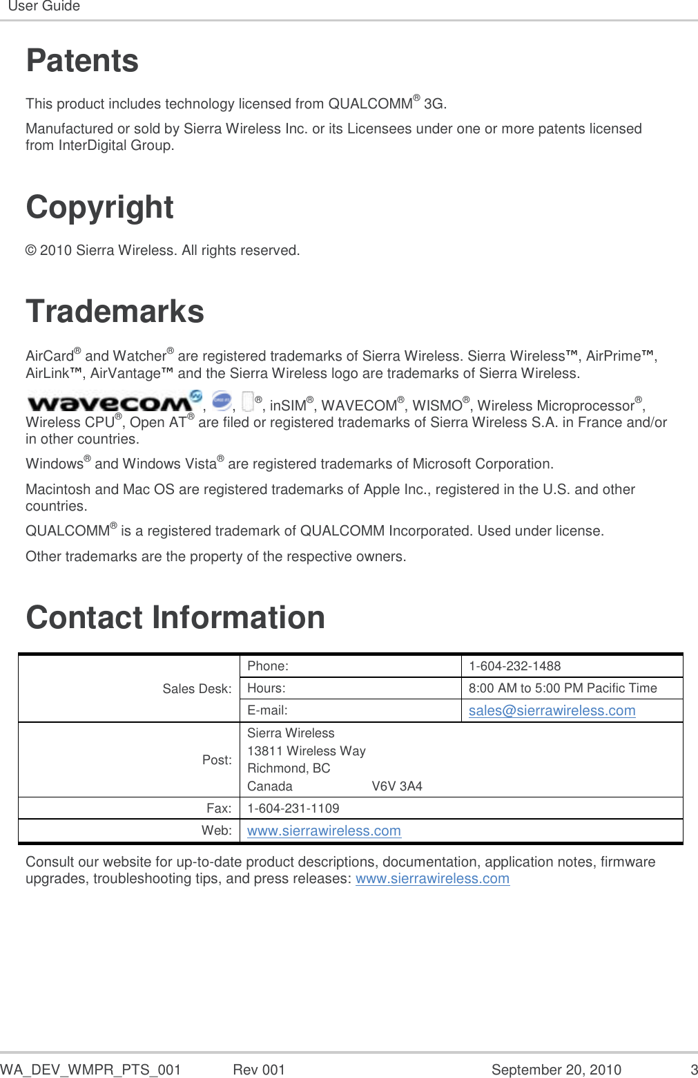   WA_DEV_WMPR_PTS_001  Rev 001  September 20, 2010  3 User Guide  Patents This product includes technology licensed from QUALCOMM® 3G. Manufactured or sold by Sierra Wireless Inc. or its Licensees under one or more patents licensed from InterDigital Group. Copyright © 2010 Sierra Wireless. All rights reserved. Trademarks AirCard® and Watcher® are registered trademarks of Sierra Wireless. Sierra Wireless™, AirPrime™, AirLink™, AirVantage™ and the Sierra Wireless logo are trademarks of Sierra Wireless. ,  ,  ®, inSIM®, WAVECOM®, WISMO®, Wireless Microprocessor®, Wireless CPU®, Open AT® are filed or registered trademarks of Sierra Wireless S.A. in France and/or in other countries. Windows® and Windows Vista® are registered trademarks of Microsoft Corporation. Macintosh and Mac OS are registered trademarks of Apple Inc., registered in the U.S. and other countries. QUALCOMM® is a registered trademark of QUALCOMM Incorporated. Used under license. Other trademarks are the property of the respective owners. Contact Information Sales Desk: Phone: 1-604-232-1488 Hours: 8:00 AM to 5:00 PM Pacific Time E-mail: sales@sierrawireless.com Post: Sierra Wireless 13811 Wireless Way Richmond, BC Canada                      V6V 3A4 Fax: 1-604-231-1109 Web: www.sierrawireless.com Consult our website for up-to-date product descriptions, documentation, application notes, firmware upgrades, troubleshooting tips, and press releases: www.sierrawireless.com   