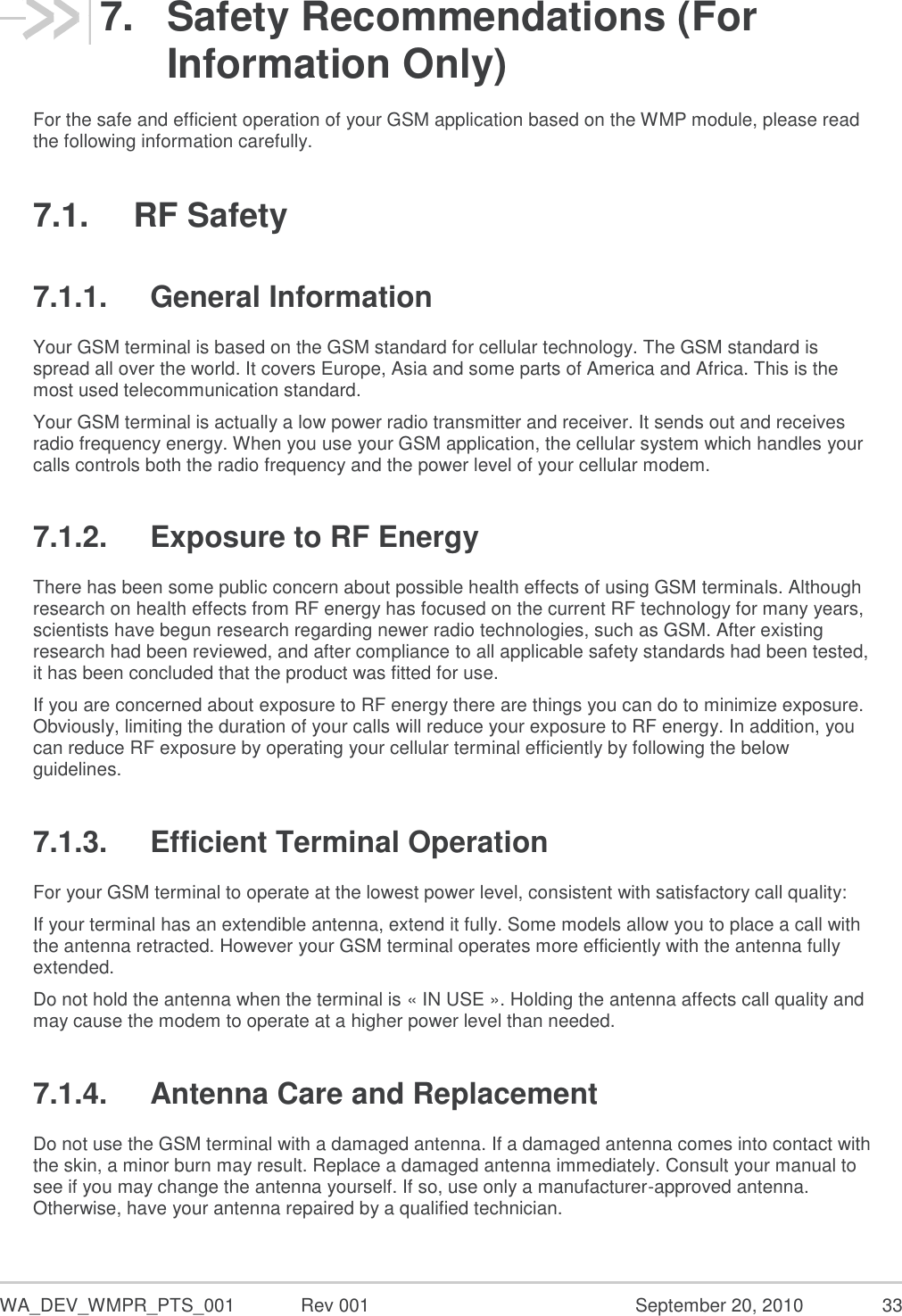  WA_DEV_WMPR_PTS_001  Rev 001  September 20, 2010  33 7.  Safety Recommendations (For Information Only) For the safe and efficient operation of your GSM application based on the WMP module, please read the following information carefully. 7.1.  RF Safety 7.1.1.  General Information Your GSM terminal is based on the GSM standard for cellular technology. The GSM standard is spread all over the world. It covers Europe, Asia and some parts of America and Africa. This is the most used telecommunication standard. Your GSM terminal is actually a low power radio transmitter and receiver. It sends out and receives radio frequency energy. When you use your GSM application, the cellular system which handles your calls controls both the radio frequency and the power level of your cellular modem. 7.1.2.  Exposure to RF Energy There has been some public concern about possible health effects of using GSM terminals. Although research on health effects from RF energy has focused on the current RF technology for many years, scientists have begun research regarding newer radio technologies, such as GSM. After existing research had been reviewed, and after compliance to all applicable safety standards had been tested, it has been concluded that the product was fitted for use. If you are concerned about exposure to RF energy there are things you can do to minimize exposure. Obviously, limiting the duration of your calls will reduce your exposure to RF energy. In addition, you can reduce RF exposure by operating your cellular terminal efficiently by following the below guidelines. 7.1.3.  Efficient Terminal Operation For your GSM terminal to operate at the lowest power level, consistent with satisfactory call quality: If your terminal has an extendible antenna, extend it fully. Some models allow you to place a call with the antenna retracted. However your GSM terminal operates more efficiently with the antenna fully extended. Do not hold the antenna when the terminal is « IN USE ». Holding the antenna affects call quality and may cause the modem to operate at a higher power level than needed. 7.1.4.  Antenna Care and Replacement Do not use the GSM terminal with a damaged antenna. If a damaged antenna comes into contact with the skin, a minor burn may result. Replace a damaged antenna immediately. Consult your manual to see if you may change the antenna yourself. If so, use only a manufacturer-approved antenna. Otherwise, have your antenna repaired by a qualified technician. 