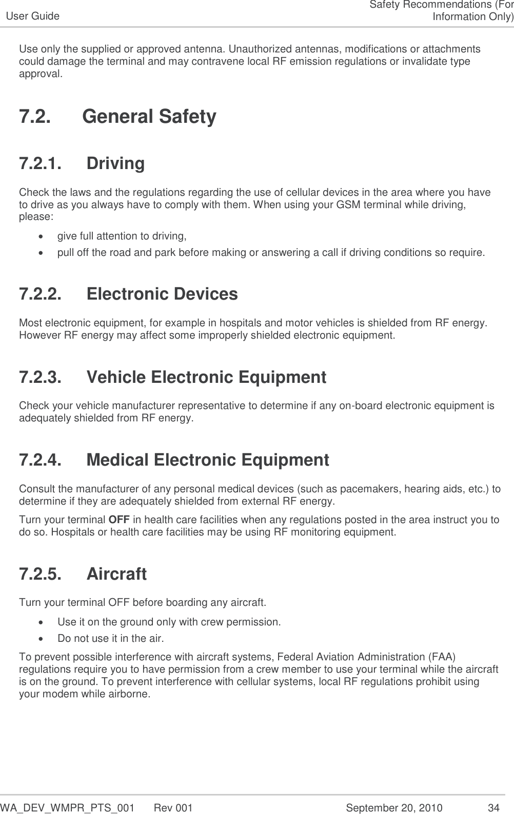   WA_DEV_WMPR_PTS_001  Rev 001  September 20, 2010  34 User Guide Safety Recommendations (For Information Only) Use only the supplied or approved antenna. Unauthorized antennas, modifications or attachments could damage the terminal and may contravene local RF emission regulations or invalidate type approval. 7.2.   General Safety 7.2.1.  Driving Check the laws and the regulations regarding the use of cellular devices in the area where you have to drive as you always have to comply with them. When using your GSM terminal while driving, please:  give full attention to driving,  pull off the road and park before making or answering a call if driving conditions so require. 7.2.2.  Electronic Devices Most electronic equipment, for example in hospitals and motor vehicles is shielded from RF energy. However RF energy may affect some improperly shielded electronic equipment. 7.2.3.  Vehicle Electronic Equipment Check your vehicle manufacturer representative to determine if any on-board electronic equipment is adequately shielded from RF energy. 7.2.4.  Medical Electronic Equipment Consult the manufacturer of any personal medical devices (such as pacemakers, hearing aids, etc.) to determine if they are adequately shielded from external RF energy. Turn your terminal OFF in health care facilities when any regulations posted in the area instruct you to do so. Hospitals or health care facilities may be using RF monitoring equipment. 7.2.5.  Aircraft Turn your terminal OFF before boarding any aircraft.  Use it on the ground only with crew permission.  Do not use it in the air. To prevent possible interference with aircraft systems, Federal Aviation Administration (FAA) regulations require you to have permission from a crew member to use your terminal while the aircraft is on the ground. To prevent interference with cellular systems, local RF regulations prohibit using your modem while airborne. 