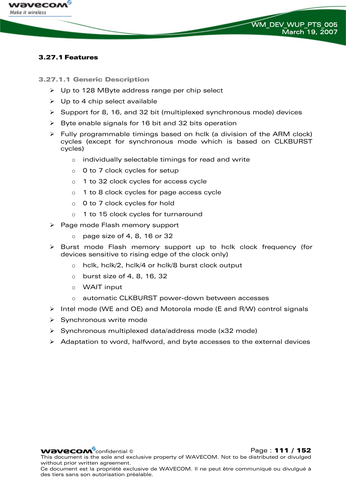   WM_DEV_WUP_PTS_005 March 19, 2007  3.27.1 Features  3.27.1.1 Generic Description  ¾ Up to 128 MByte address range per chip select ¾ Up to 4 chip select available ¾ Support for 8, 16, and 32 bit (multiplexed synchronous mode) devices ¾ Byte enable signals for 16 bit and 32 bits operation ¾ Fully programmable timings based on hclk (a division of the ARM clock) cycles (except for synchronous mode which is based on CLKBURST cycles) o individually selectable timings for read and write o 0 to 7 clock cycles for setup o 1 to 32 clock cycles for access cycle o 1 to 8 clock cycles for page access cycle o 0 to 7 clock cycles for hold o 1 to 15 clock cycles for turnaround ¾ Page mode Flash memory support o page size of 4, 8, 16 or 32 ¾ Burst mode Flash memory support up to hclk clock frequency (for devices sensitive to rising edge of the clock only) o hclk, hclk/2, hclk/4 or hclk/8 burst clock output o burst size of 4, 8, 16, 32 o WAIT input o automatic CLKBURST power-down between accesses ¾ Intel mode (WE and OE) and Motorola mode (E and R/W) control signals ¾ Synchronous write mode ¾ Synchronous multiplexed data/address mode (x32 mode) ¾ Adaptation to word, halfword, and byte accesses to the external devices confidential © Page : 111 / 152 This document is the sole and exclusive property of WAVECOM. Not to be distributed or divulged without prior written agreement.  Ce document est la propriété exclusive de WAVECOM. Il ne peut être communiqué ou divulgué à des tiers sans son autorisation préalable.  