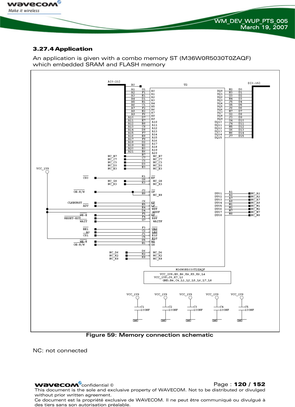   WM_DEV_WUP_PTS_005 March 19, 2007  confidential © Page : 120 / 152 This document is the sole and exclusive property of WAVECOM. Not to be distributed or divulged without prior written agreement.  Ce document est la propriété exclusive de WAVECOM. Il ne peut être communiqué ou divulgué à des tiers sans son autorisation préalable.  3.27.4 Application  An application is given with a combo memory ST (M36W0R5030T0ZAQF) which embedded SRAM and FLASH memory                              Figure 59: Memory connection schematic  NC: not connected  