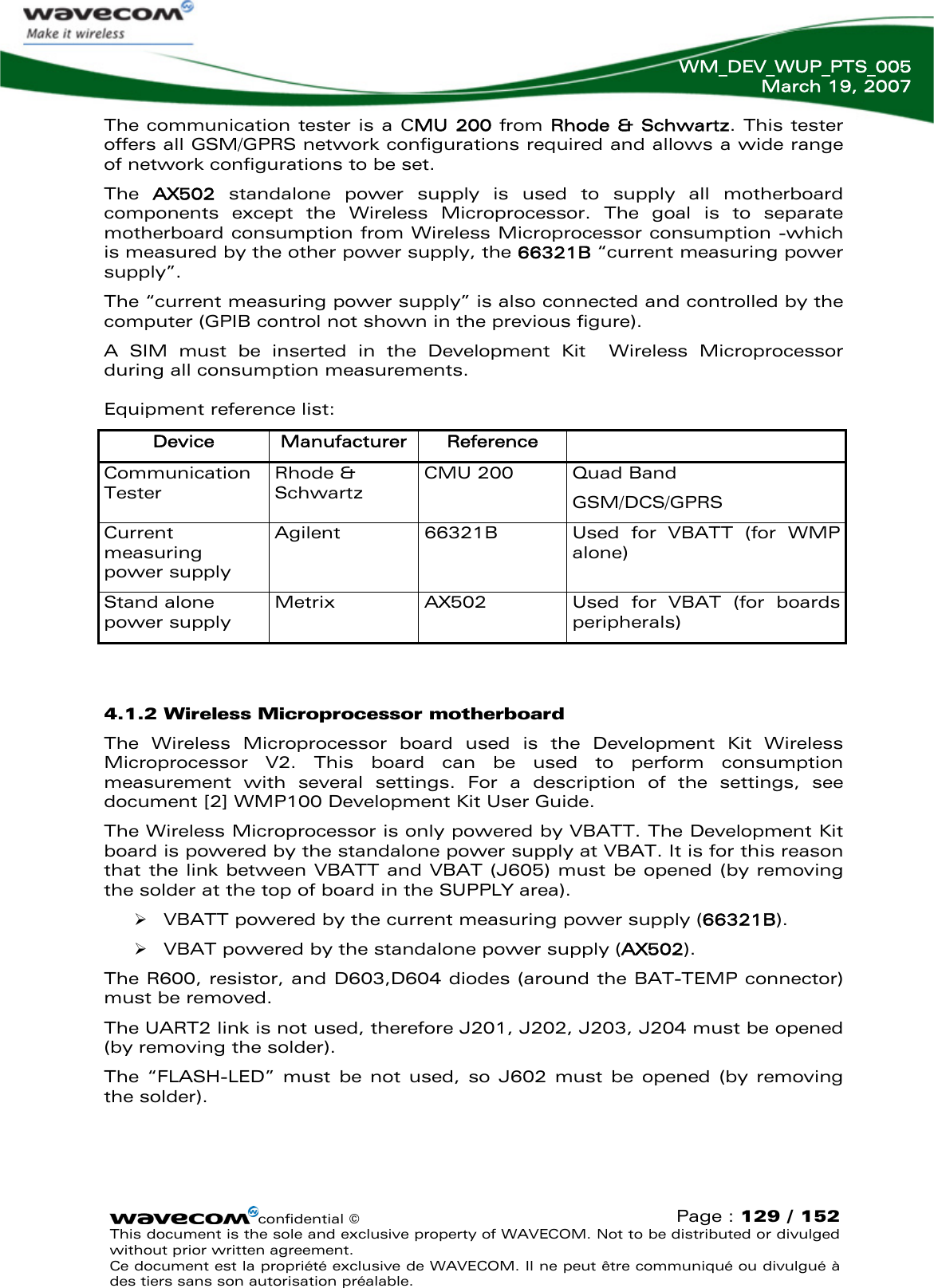   WM_DEV_WUP_PTS_005 March 19, 2007  confidential © Page : 129 / 152 This document is the sole and exclusive property of WAVECOM. Not to be distributed or divulged without prior written agreement.  Ce document est la propriété exclusive de WAVECOM. Il ne peut être communiqué ou divulgué à des tiers sans son autorisation préalable.  The communication tester is a CMU 200 from Rhode &amp; Schwartz. This tester offers all GSM/GPRS network configurations required and allows a wide range of network configurations to be set. The  AX502  standalone power supply is used to supply all motherboard components except the Wireless Microprocessor. The goal is to separate motherboard consumption from Wireless Microprocessor consumption -which is measured by the other power supply, the 66321B “current measuring power supply”. The “current measuring power supply” is also connected and controlled by the computer (GPIB control not shown in the previous figure). A SIM must be inserted in the Development Kit  Wireless Microprocessor during all consumption measurements.  Equipment reference list: Device  Manufacturer  Reference   Communication Tester Rhode &amp; Schwartz CMU 200  Quad Band GSM/DCS/GPRS Current measuring power supply Agilent  66321B  Used for VBATT (for WMP alone) Stand alone power supply Metrix  AX502  Used for VBAT (for boards peripherals)  4.1.2 Wireless Microprocessor motherboard The Wireless Microprocessor board used is the Development Kit Wireless Microprocessor V2. This board can be used to perform consumption measurement with several settings. For a description of the settings, see document [2] WMP100 Development Kit User Guide. The Wireless Microprocessor is only powered by VBATT. The Development Kit board is powered by the standalone power supply at VBAT. It is for this reason that the link between VBATT and VBAT (J605) must be opened (by removing the solder at the top of board in the SUPPLY area). ¾ VBATT powered by the current measuring power supply (66321B). ¾ VBAT powered by the standalone power supply (AX502). The R600, resistor, and D603,D604 diodes (around the BAT-TEMP connector) must be removed. The UART2 link is not used, therefore J201, J202, J203, J204 must be opened (by removing the solder).  The “FLASH-LED” must be not used, so J602 must be opened (by removing the solder).  
