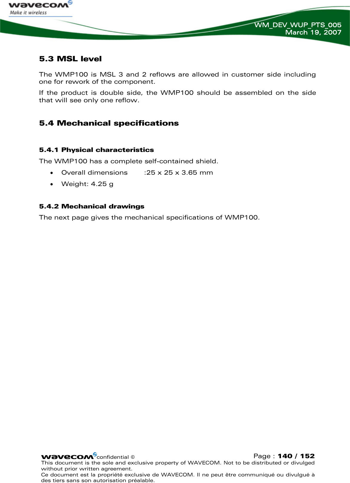   WM_DEV_WUP_PTS_005 March 19, 2007  confidential © Page : 140 / 152 This document is the sole and exclusive property of WAVECOM. Not to be distributed or divulged without prior written agreement.  Ce document est la propriété exclusive de WAVECOM. Il ne peut être communiqué ou divulgué à des tiers sans son autorisation préalable.  5.3 MSL level The WMP100 is MSL 3 and 2 reflows are allowed in customer side including one for rework of the component. If the product is double side, the WMP100 should be assembled on the side that will see only one reflow. 5.4 Mechanical specifications 5.4.1 Physical characteristics The WMP100 has a complete self-contained shield. • Overall dimensions  :25 x 25 x 3.65 mm • Weight: 4.25 g 5.4.2 Mechanical drawings The next page gives the mechanical specifications of WMP100.  