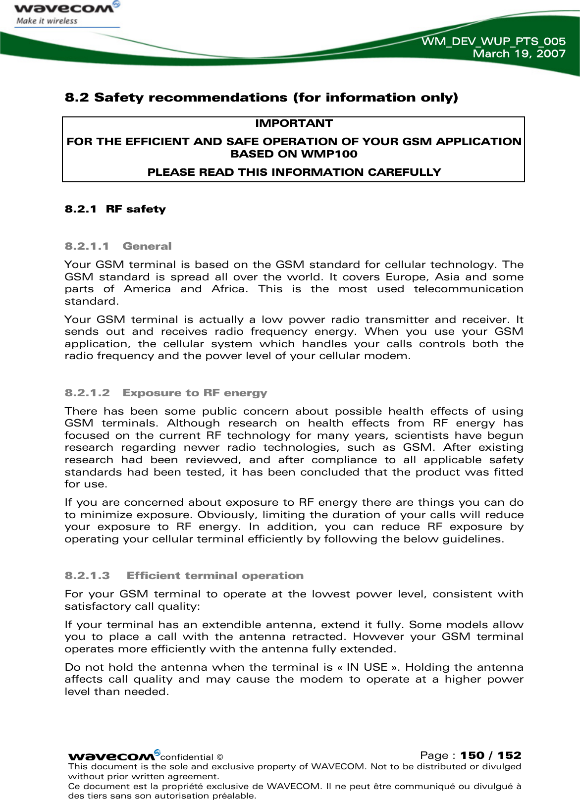   WM_DEV_WUP_PTS_005 March 19, 2007  confidential © Page : 150 / 152 This document is the sole and exclusive property of WAVECOM. Not to be distributed or divulged without prior written agreement.  Ce document est la propriété exclusive de WAVECOM. Il ne peut être communiqué ou divulgué à des tiers sans son autorisation préalable.  8.2 Safety recommendations (for information only) IMPORTANT FOR THE EFFICIENT AND SAFE OPERATION OF YOUR GSM APPLICATION BASED ON WMP100  PLEASE READ THIS INFORMATION CAREFULLY 8.2.1  RF safety 8.2.1.1 General Your GSM terminal is based on the GSM standard for cellular technology. The GSM standard is spread all over the world. It covers Europe, Asia and some parts of America and Africa. This is the most used telecommunication standard. Your GSM terminal is actually a low power radio transmitter and receiver. It sends out and receives radio frequency energy. When you use your GSM application, the cellular system which handles your calls controls both the radio frequency and the power level of your cellular modem. 8.2.1.2 Exposure to RF energy There has been some public concern about possible health effects of using GSM terminals. Although research on health effects from RF energy has focused on the current RF technology for many years, scientists have begun research regarding newer radio technologies, such as GSM. After existing research had been reviewed, and after compliance to all applicable safety standards had been tested, it has been concluded that the product was fitted for use. If you are concerned about exposure to RF energy there are things you can do to minimize exposure. Obviously, limiting the duration of your calls will reduce your exposure to RF energy. In addition, you can reduce RF exposure by operating your cellular terminal efficiently by following the below guidelines. 8.2.1.3  Efficient terminal operation For your GSM terminal to operate at the lowest power level, consistent with satisfactory call quality: If your terminal has an extendible antenna, extend it fully. Some models allow you to place a call with the antenna retracted. However your GSM terminal operates more efficiently with the antenna fully extended. Do not hold the antenna when the terminal is « IN USE ». Holding the antenna affects call quality and may cause the modem to operate at a higher power level than needed. 