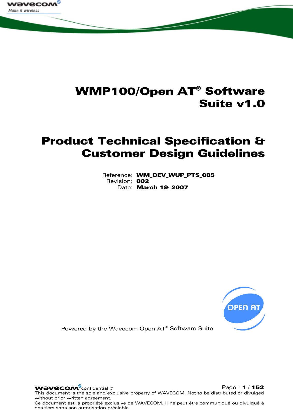   WMP100/Open AT® Software Suite v1.0 Product Technical Specification &amp; Customer Design Guidelines Reference: WM_DEV_WUP_PTS_005 Revision: 002 Date: March 19, 2007            Powered by the Wavecom Open AT® Software Suite   confidential ©  Page : 1 / 152 This document is the sole and exclusive property of WAVECOM. Not to be distributed or divulged without prior written agreement.  Ce document est la propriété exclusive de WAVECOM. Il ne peut être communiqué ou divulgué à des tiers sans son autorisation préalable.  