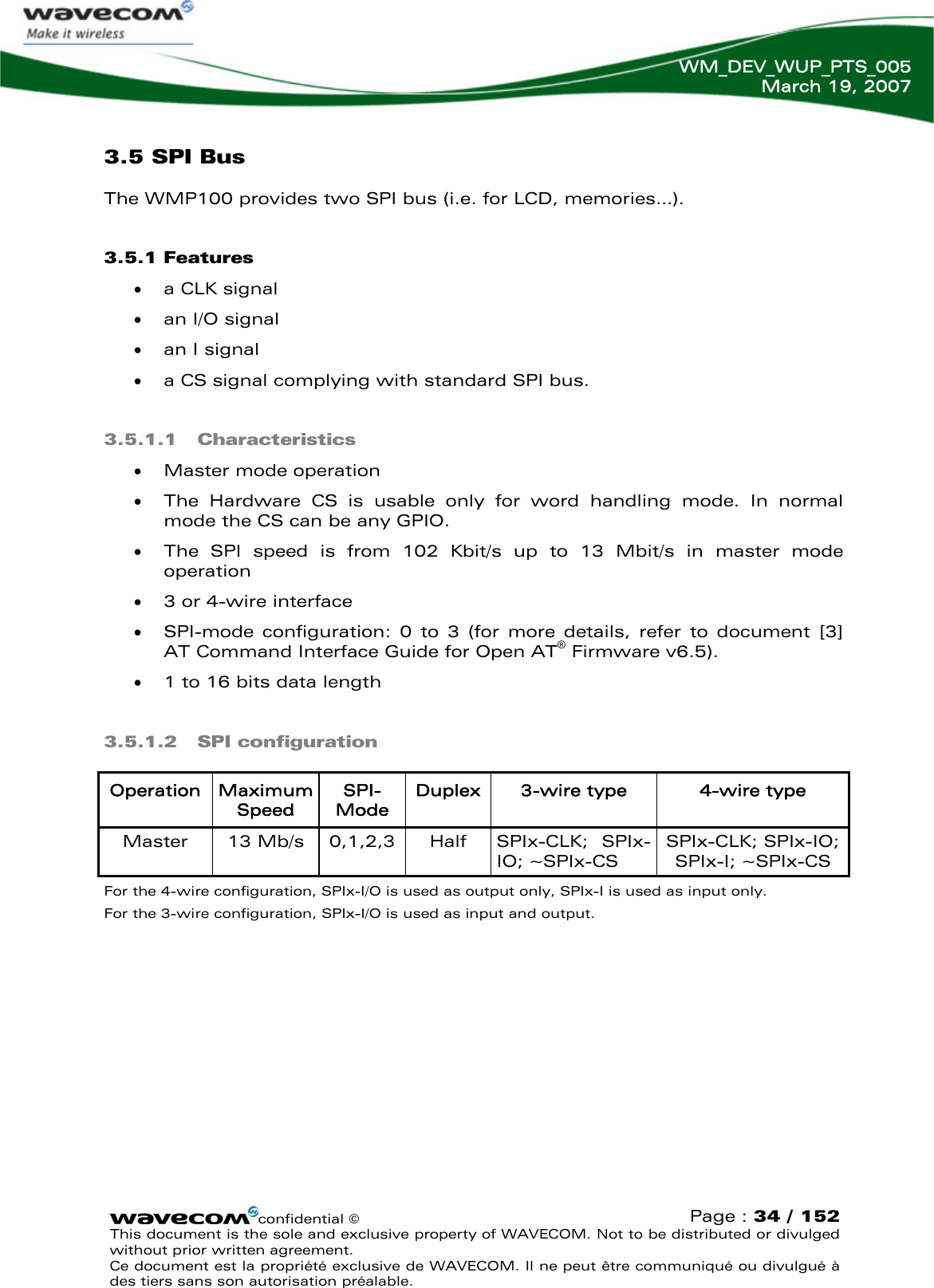   WM_DEV_WUP_PTS_005 March 19, 2007  confidential © Page : 34 / 152 This document is the sole and exclusive property of WAVECOM. Not to be distributed or divulged without prior written agreement.  Ce document est la propriété exclusive de WAVECOM. Il ne peut être communiqué ou divulgué à des tiers sans son autorisation préalable.  3.5 SPI Bus The WMP100 provides two SPI bus (i.e. for LCD, memories…). 3.5.1 Features • a CLK signal • an I/O signal • an I signal • a CS signal complying with standard SPI bus.  3.5.1.1 Characteristics • Master mode operation • The Hardware CS is usable only for word handling mode. In normal mode the CS can be any GPIO. • The SPI speed is from 102 Kbit/s up to 13 Mbit/s in master mode operation • 3 or 4-wire interface • SPI-mode configuration: 0 to 3 (for more details, refer to document [3] AT Command Interface Guide for Open AT® Firmware v6.5). • 1 to 16 bits data length 3.5.1.2 SPI configuration Operation  Maximum Speed SPI-Mode Duplex 3-wire type  4-wire type Master   13 Mb/s  0,1,2,3 Half SPIx-CLK; SPIx-IO; ~SPIx-CS SPIx-CLK; SPIx-IO; SPIx-I; ~SPIx-CS For the 4-wire configuration, SPIx-I/O is used as output only, SPIx-I is used as input only. For the 3-wire configuration, SPIx-I/O is used as input and output.  