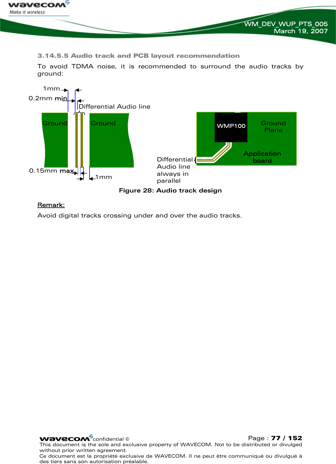   WM_DEV_WUP_PTS_005 March 19, 2007  confidential © Page : 77 / 152 This document is the sole and exclusive property of WAVECOM. Not to be distributed or divulged without prior written agreement.  Ce document est la propriété exclusive de WAVECOM. Il ne peut être communiqué ou divulgué à des tiers sans son autorisation préalable.    3.14.5.5 Audio track and PCB layout recommendation To avoid TDMA noise, it is recommended to surround the audio tracks by ground:         Figure 28: Audio track design Remark: Avoid digital tracks crossing under and over the audio tracks.   0.2mm min Differential Audio line Ground Ground 1mm 0.15mm max 1mm Differential Audio line always in parallel Application board Ground Plane WMP100 