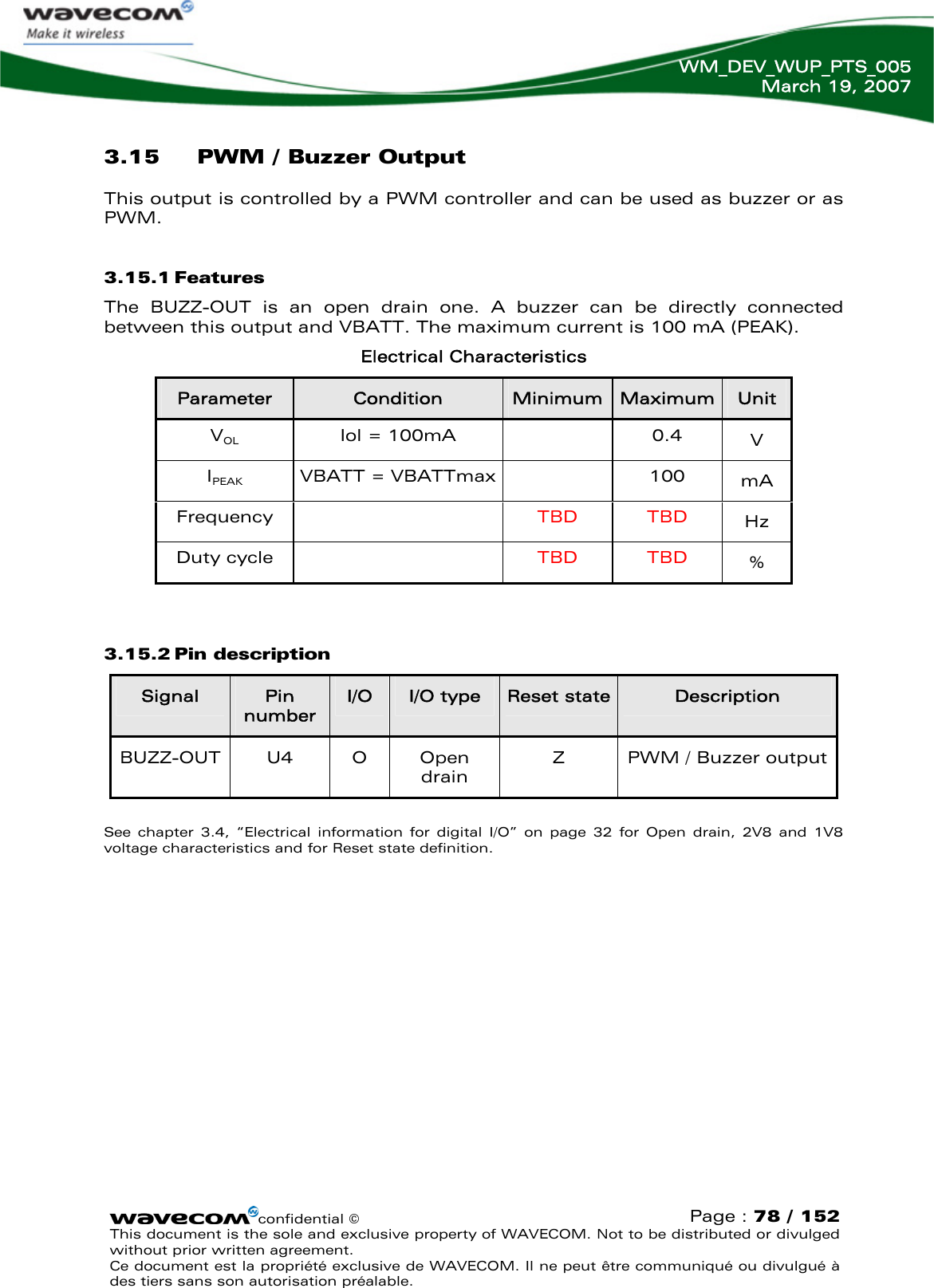   WM_DEV_WUP_PTS_005 March 19, 2007  3.15 PWM / Buzzer Output This output is controlled by a PWM controller and can be used as buzzer or as PWM. 3.15.1 Features The BUZZ-OUT is an open drain one. A buzzer can be directly connected between this output and VBATT. The maximum current is 100 mA (PEAK).  Electrical Characteristics confidential © Page : 78 / 152 This document is the sole and exclusive property of WAVECOM. Not to be distributed or divulged without prior written agreement.  Ce document est la propriété exclusive de WAVECOM. Il ne peut être communiqué ou divulgué à des tiers sans son autorisation préalable.  Parameter  Condition  Minimum Maximum  Unit VOL Iol = 100mA  0.4 V IPEAK VBATT = VBATTmax  100 mA Frequency   TBD TBD Hz Duty cycle    TBD TBD %  3.15.2 Pin description Signal  Pin number I/O  I/O type  Reset state Description BUZZ-OUT U4  O  Open drain Z  PWM / Buzzer output  See chapter 3.4, “Electrical information for digital I/O” on page 32 for Open drain, 2V8 and 1V8 voltage characteristics and for Reset state definition. 
