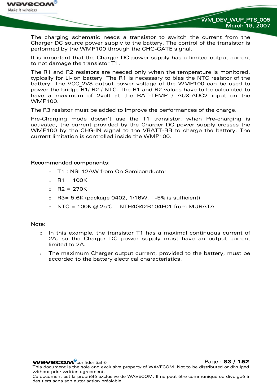   WM_DEV_WUP_PTS_005 March 19, 2007  The charging schematic needs a transistor to switch the current from the Charger DC source power supply to the battery. The control of the transistor is performed by the WMP100 through the CHG-GATE signal. It is important that the Charger DC power supply has a limited output current to not damage the transistor T1.  The R1 and R2 resistors are needed only when the temperature is monitored, typically for Li-Ion battery. The R1 is necessary to bias the NTC resistor of the battery. The VCC_2V8 output power voltage of the WMP100 can be used to power the bridge R1/ R2 / NTC. The R1 and R2 values have to be calculated to have a maximum of 2volt at the BAT-TEMP / AUX-ADC2 input on the WMP100. The R3 resistor must be added to improve the performances of the charge. Pre-Charging mode doesn’t use the T1 transistor, when Pre-charging is activated, the current provided by the Charger DC power supply crosses the WMP100 by the CHG-IN signal to the VBATT-BB to charge the battery. The current limitation is controlled inside the WMP100.   Recommended components: o T1 : NSL12AW from On Semiconductor o R1 = 100K o R2 = 270K o R3= 5.6K (package 0402, 1/16W, +-5% is sufficient)  o NTC = 100K @ 25°C    NTH4G42B104F01 from MURATA  Note:  o In this example, the transistor T1 has a maximal continuous current of 2A, so the Charger DC power supply must have an output current limited to 2A.  o The maximum Charger output current, provided to the battery, must be accorded to the battery electrical characteristics. confidential © Page : 83 / 152 This document is the sole and exclusive property of WAVECOM. Not to be distributed or divulged without prior written agreement.  Ce document est la propriété exclusive de WAVECOM. Il ne peut être communiqué ou divulgué à des tiers sans son autorisation préalable.  