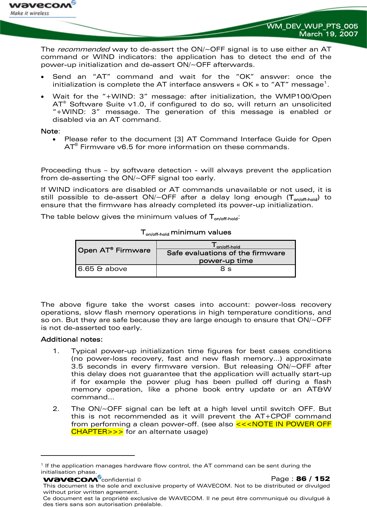   WM_DEV_WUP_PTS_005 March 19, 2007  The recommended way to de-assert the ON/~OFF signal is to use either an AT command or WIND indicators: the application has to detect the end of the power-up initialization and de-assert ON/~OFF afterwards. • Send an “AT” command and wait for the “OK” answer: once the initialization is complete the AT interface answers « OK » to “AT” message1.  • Wait for the “+WIND: 3” message: after initialization, the WMP100/Open AT® Software Suite v1.0, if configured to do so, will return an unsolicited “+WIND: 3” message. The generation of this message is enabled or disabled via an AT command. Note: • Please refer to the document [3] AT Command Interface Guide for Open AT® Firmware v6.5 for more information on these commands.  Proceeding thus – by software detection - will always prevent the application from de-asserting the ON/~OFF signal too early. If WIND indicators are disabled or AT commands unavailable or not used, it is still possible to de-assert ON/~OFF after a delay long enough (Ton/off-hold) to ensure that the firmware has already completed its power-up initialization. The table below gives the minimum values of Ton/off-hold:  Ton/off-hold minimum values Ton/off-hold Open AT® Firmware Safe evaluations of the firmware power-up time 6.65 &amp; above  8 s   The above figure take the worst cases into account: power-loss recovery operations, slow flash memory operations in high temperature conditions, and so on. But they are safe because they are large enough to ensure that ON/~OFF is not de-asserted too early. Additional notes: 1. Typical power-up initialization time figures for best cases conditions (no power-loss recovery, fast and new flash memory…) approximate 3.5 seconds in every firmware version. But releasing ON/~OFF after this delay does not guarantee that the application will actually start-up if for example the power plug has been pulled off during a flash memory operation, like a phone book entry update or an AT&amp;W command… 2. The ON/~OFF signal can be left at a high level until switch OFF. But this is not recommended as it will prevent the AT+CPOF command from performing a clean power-off. (see also &lt;&lt;&lt;NOTE IN POWER OFF CHAPTER&gt;&gt;&gt; for an alternate usage)                                          confidential © Page : 86 / 1521 If the application manages hardware flow control, the AT command can be sent during the initialisation phase.  This document is the sole and exclusive property of WAVECOM. Not to be distributed or divulged without prior written agreement.  Ce document est la propriété exclusive de WAVECOM. Il ne peut être communiqué ou divulgué à des tiers sans son autorisation préalable.  