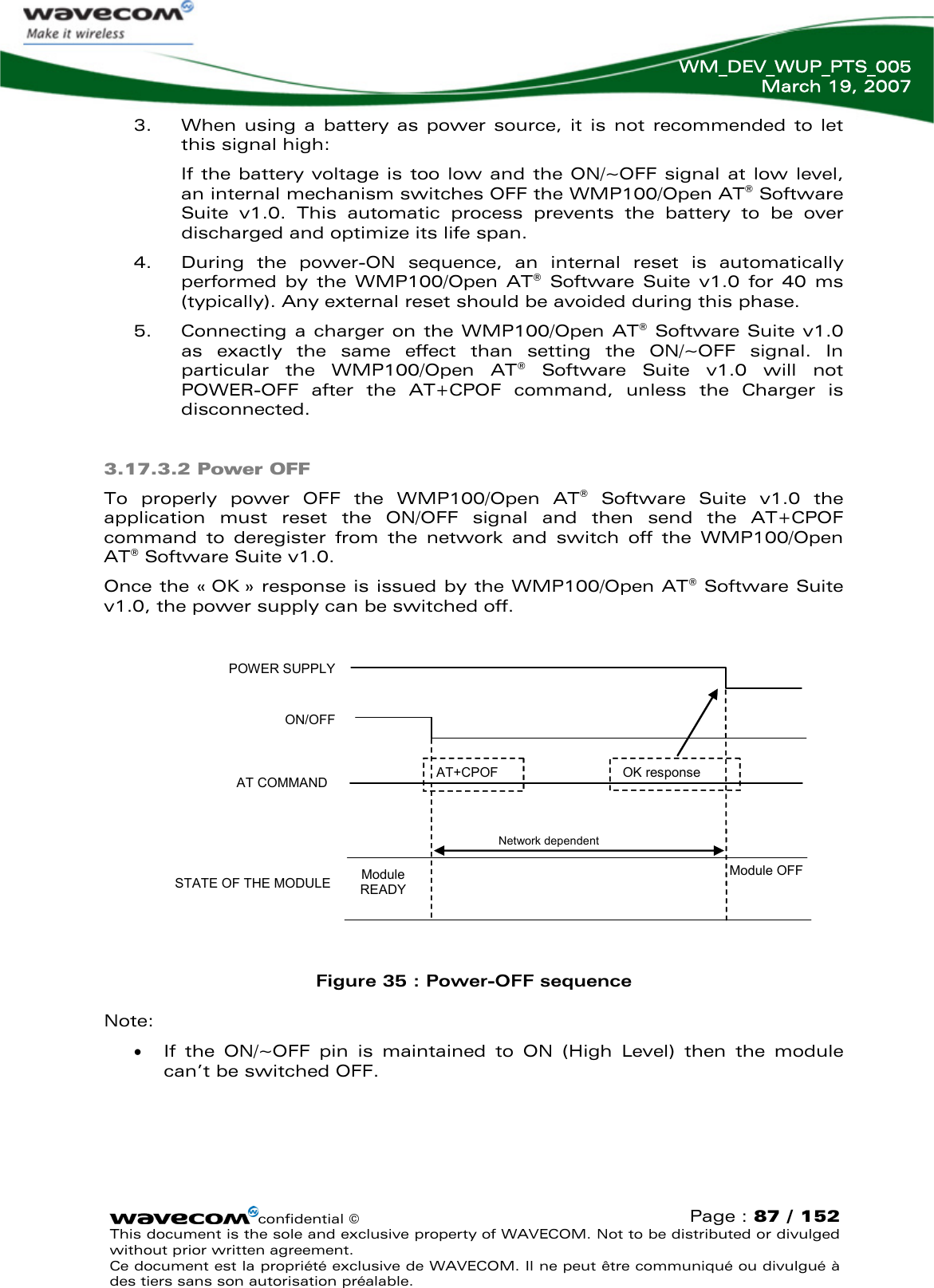   WM_DEV_WUP_PTS_005 March 19, 2007  confidential © Page : 87 / 152 This document is the sole and exclusive property of WAVECOM. Not to be distributed or divulged without prior written agreement.  Ce document est la propriété exclusive de WAVECOM. Il ne peut être communiqué ou divulgué à des tiers sans son autorisation préalable.  POWER SUPPLY ON/OFF AT COMMAND STATE OF THE MODULE 3. When using a battery as power source, it is not recommended to let this signal high: If the battery voltage is too low and the ON/~OFF signal at low level, an internal mechanism switches OFF the WMP100/Open AT® Software Suite v1.0. This automatic process prevents the battery to be over discharged and optimize its life span. 4. During the power-ON sequence, an internal reset is automatically performed by the WMP100/Open AT® Software Suite v1.0 for 40 ms (typically). Any external reset should be avoided during this phase. 5. Connecting a charger on the WMP100/Open AT® Software Suite v1.0 as exactly the same effect than setting the ON/~OFF signal. In particular the WMP100/Open AT® Software Suite v1.0 will not POWER-OFF after the AT+CPOF command, unless the Charger is disconnected. 3.17.3.2 Power OFF To properly power OFF the WMP100/Open AT® Software Suite v1.0 the application must reset the ON/OFF signal and then send the AT+CPOF command to deregister from the network and switch off the WMP100/Open AT® Software Suite v1.0.  Once the « OK » response is issued by the WMP100/Open AT® Software Suite v1.0, the power supply can be switched off.  AT+CPOF Module READY Module OFF IBB+RF&lt;22µA Network dependent OK response IBB+RF = overall current consumption (Base Band + RF part)   Figure 35 : Power-OFF sequence Note: • If the ON/~OFF pin is maintained to ON (High Level) then the module can’t be switched OFF. 