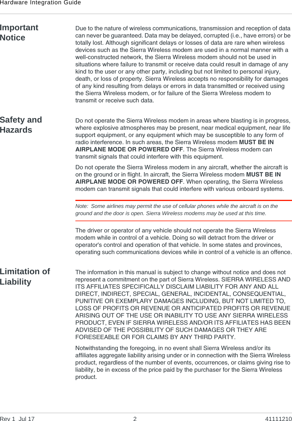 Hardware Integration GuideRev 1  Jul 17 2 41111210Important NoticeDue to the nature of wireless communications, transmission and reception of data can never be guaranteed. Data may be delayed, corrupted (i.e., have errors) or be totally lost. Although significant delays or losses of data are rare when wireless devices such as the Sierra Wireless modem are used in a normal manner with a well-constructed network, the Sierra Wireless modem should not be used in situations where failure to transmit or receive data could result in damage of any kind to the user or any other party, including but not limited to personal injury, death, or loss of property. Sierra Wireless accepts no responsibility for damages of any kind resulting from delays or errors in data transmitted or received using the Sierra Wireless modem, or for failure of the Sierra Wireless modem to transmit or receive such data.Safety and HazardsDo not operate the Sierra Wireless modem in areas where blasting is in progress, where explosive atmospheres may be present, near medical equipment, near life support equipment, or any equipment which may be susceptible to any form of radio interference. In such areas, the Sierra Wireless modem MUST BE IN AIRPLANE MODE OR POWERED OFF. The Sierra Wireless modem can transmit signals that could interfere with this equipment.Do not operate the Sierra Wireless modem in any aircraft, whether the aircraft is on the ground or in flight. In aircraft, the Sierra Wireless modem MUST BE IN AIRPLANE MODE OR POWERED OFF. When operating, the Sierra Wireless modem can transmit signals that could interfere with various onboard systems.Note: Some airlines may permit the use of cellular phones while the aircraft is on the ground and the door is open. Sierra Wireless modems may be used at this time.The driver or operator of any vehicle should not operate the Sierra Wireless modem while in control of a vehicle. Doing so will detract from the driver or operator&apos;s control and operation of that vehicle. In some states and provinces, operating such communications devices while in control of a vehicle is an offence.Limitation of LiabilityThe information in this manual is subject to change without notice and does not represent a commitment on the part of Sierra Wireless. SIERRA WIRELESS AND ITS AFFILIATES SPECIFICALLY DISCLAIM LIABILITY FOR ANY AND ALL DIRECT, INDIRECT, SPECIAL, GENERAL, INCIDENTAL, CONSEQUENTIAL, PUNITIVE OR EXEMPLARY DAMAGES INCLUDING, BUT NOT LIMITED TO, LOSS OF PROFITS OR REVENUE OR ANTICIPATED PROFITS OR REVENUE ARISING OUT OF THE USE OR INABILITY TO USE ANY SIERRA WIRELESS PRODUCT, EVEN IF SIERRA WIRELESS AND/OR ITS AFFILIATES HAS BEEN ADVISED OF THE POSSIBILITY OF SUCH DAMAGES OR THEY ARE FORESEEABLE OR FOR CLAIMS BY ANY THIRD PARTY.Notwithstanding the foregoing, in no event shall Sierra Wireless and/or its affiliates aggregate liability arising under or in connection with the Sierra Wireless product, regardless of the number of events, occurrences, or claims giving rise to liability, be in excess of the price paid by the purchaser for the Sierra Wireless product.