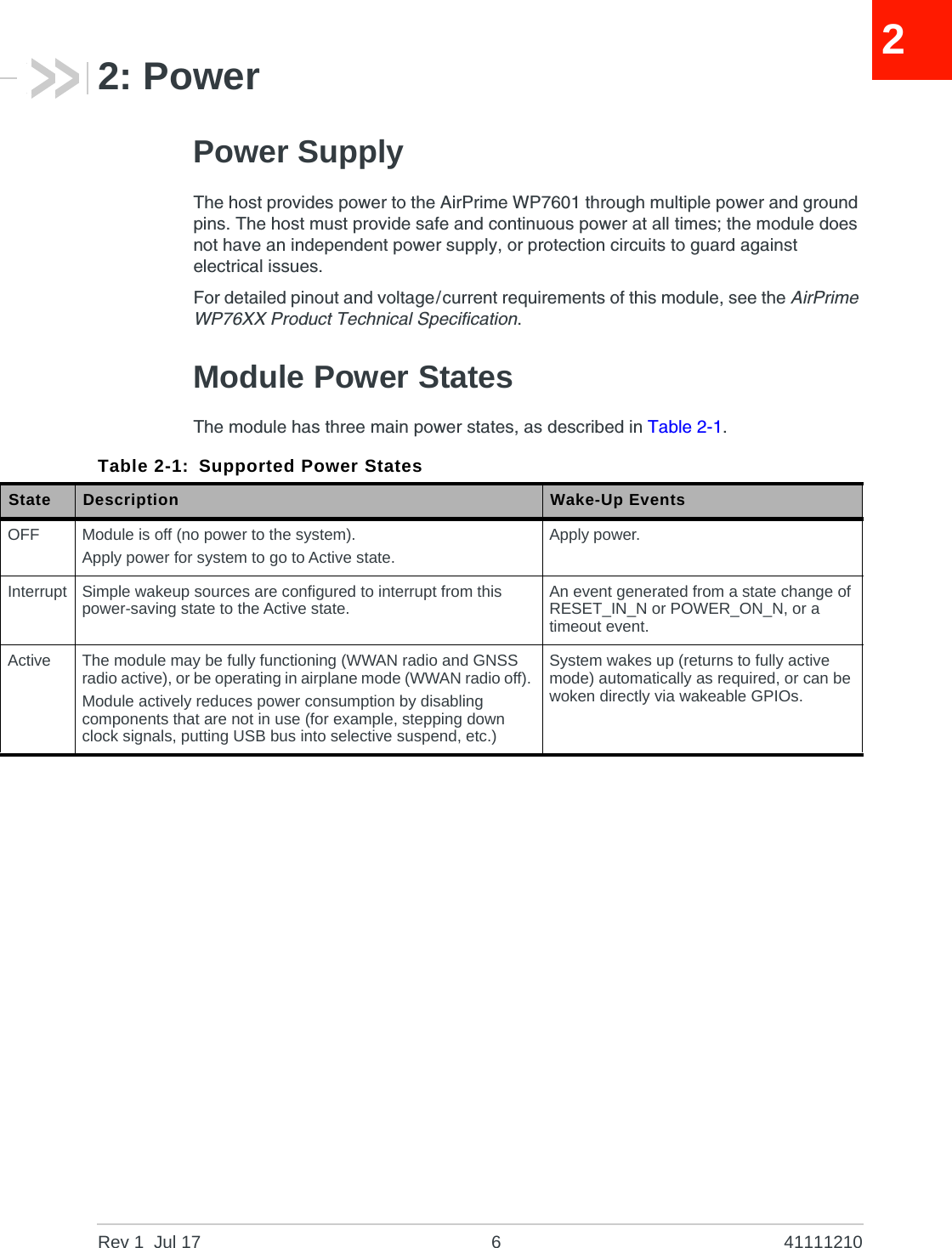 Rev 1  Jul 17 6 4111121022: PowerPower SupplyThe host provides power to the AirPrime WP7601 through multiple power and ground pins. The host must provide safe and continuous power at all times; the module does not have an independent power supply, or protection circuits to guard against electrical issues.For detailed pinout and voltage/current requirements of this module, see the AirPrime WP76XX Product Technical Specification.Module Power StatesThe module has three main power states, as described in Table 2-1.Table 2-1: Supported Power StatesState Description Wake-Up EventsOFF Module is off (no power to the system).Apply power for system to go to Active state.Apply power.Interrupt Simple wakeup sources are configured to interrupt from this power-saving state to the Active state. An event generated from a state change of RESET_IN_N or POWER_ON_N, or a timeout event.Active The module may be fully functioning (WWAN radio and GNSS radio active), or be operating in airplane mode (WWAN radio off). Module actively reduces power consumption by disabling components that are not in use (for example, stepping down clock signals, putting USB bus into selective suspend, etc.)System wakes up (returns to fully active mode) automatically as required, or can be woken directly via wakeable GPIOs. 