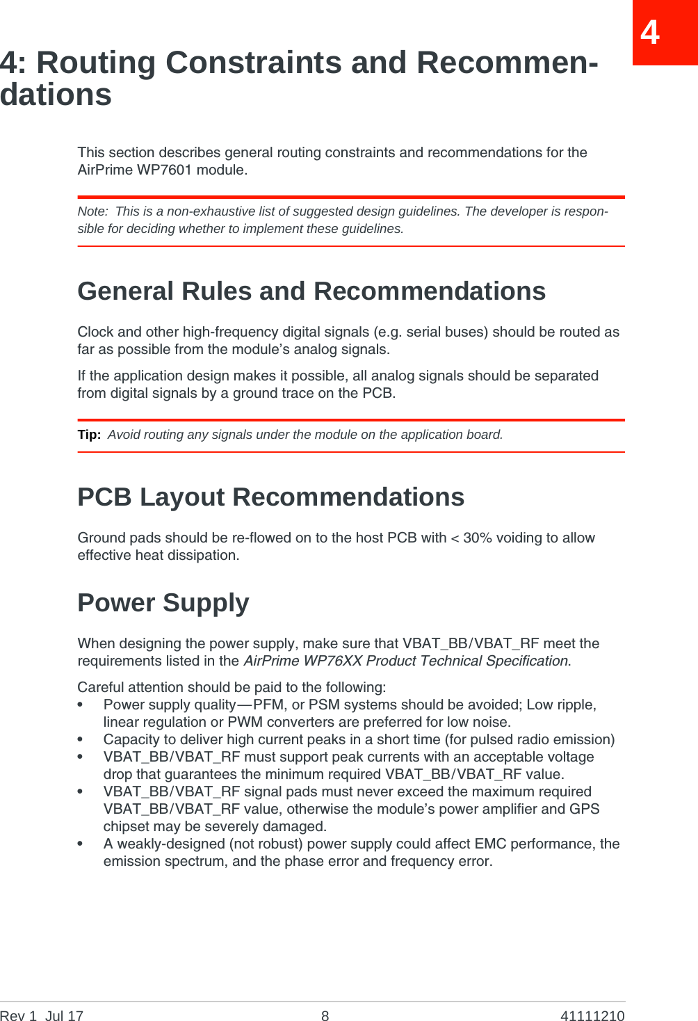 Rev 1  Jul 17 8 4111121044: Routing Constraints and Recommen-dationsThis section describes general routing constraints and recommendations for the AirPrime WP7601 module.Note: This is a non-exhaustive list of suggested design guidelines. The developer is respon-sible for deciding whether to implement these guidelines.General Rules and RecommendationsClock and other high-frequency digital signals (e.g. serial buses) should be routed as far as possible from the module’s analog signals.If the application design makes it possible, all analog signals should be separated from digital signals by a ground trace on the PCB.Tip: Avoid routing any signals under the module on the application board.PCB Layout RecommendationsGround pads should be re-flowed on to the host PCB with &lt; 30% voiding to allow effective heat dissipation.Power SupplyWhen designing the power supply, make sure that VBAT_BB/VBAT_RF meet the requirements listed in the AirPrime WP76XX Product Technical Specification.Careful attention should be paid to the following:•Power supply quality—PFM, or PSM systems should be avoided; Low ripple, linear regulation or PWM converters are preferred for low noise.•Capacity to deliver high current peaks in a short time (for pulsed radio emission)•VBAT_BB/VBAT_RF must support peak currents with an acceptable voltage drop that guarantees the minimum required VBAT_BB/VBAT_RF value.•VBAT_BB/VBAT_RF signal pads must never exceed the maximum required VBAT_BB/VBAT_RF value, otherwise the module’s power amplifier and GPS chipset may be severely damaged.•A weakly-designed (not robust) power supply could affect EMC performance, the emission spectrum, and the phase error and frequency error.