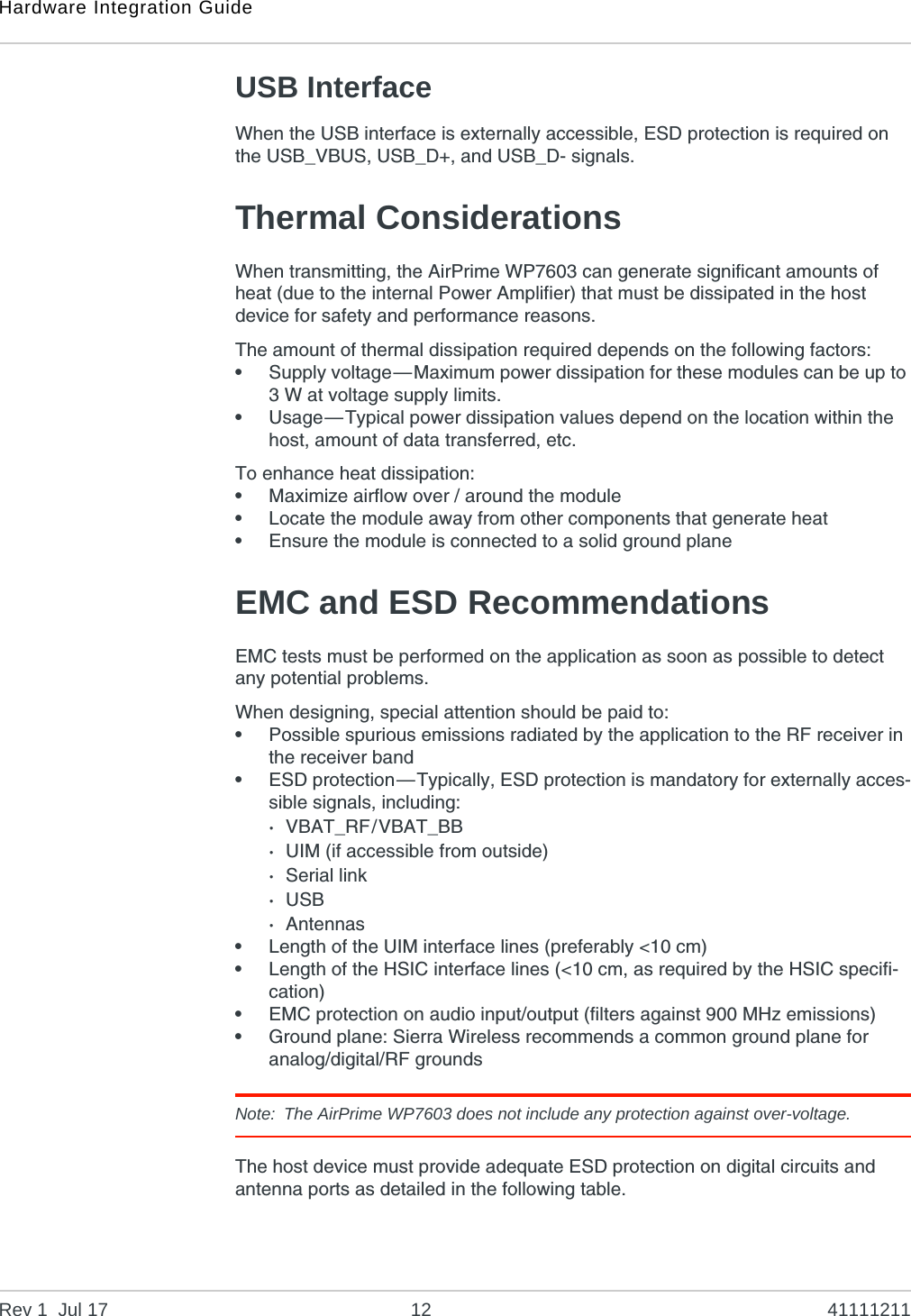 Hardware Integration GuideRev 1  Jul 17 12 41111211USB InterfaceWhen the USB interface is externally accessible, ESD protection is required on the USB_VBUS, USB_D+, and USB_D- signals.Thermal ConsiderationsWhen transmitting, the AirPrime WP7603 can generate significant amounts of heat (due to the internal Power Amplifier) that must be dissipated in the host device for safety and performance reasons.The amount of thermal dissipation required depends on the following factors:•Supply voltage—Maximum power dissipation for these modules can be up to 3 W at voltage supply limits.•Usage—Typical power dissipation values depend on the location within the host, amount of data transferred, etc.To enhance heat dissipation:•Maximize airflow over / around the module•Locate the module away from other components that generate heat•Ensure the module is connected to a solid ground planeEMC and ESD RecommendationsEMC tests must be performed on the application as soon as possible to detect any potential problems.When designing, special attention should be paid to:•Possible spurious emissions radiated by the application to the RF receiver in the receiver band•ESD protection—Typically, ESD protection is mandatory for externally acces-sible signals, including:·VBAT_RF/VBAT_BB·UIM (if accessible from outside)·Serial link·USB·Antennas•Length of the UIM interface lines (preferably &lt;10 cm)•Length of the HSIC interface lines (&lt;10 cm, as required by the HSIC specifi-cation)•EMC protection on audio input/output (filters against 900 MHz emissions)•Ground plane: Sierra Wireless recommends a common ground plane for analog/digital/RF groundsNote: The AirPrime WP7603 does not include any protection against over-voltage.The host device must provide adequate ESD protection on digital circuits and antenna ports as detailed in the following table.