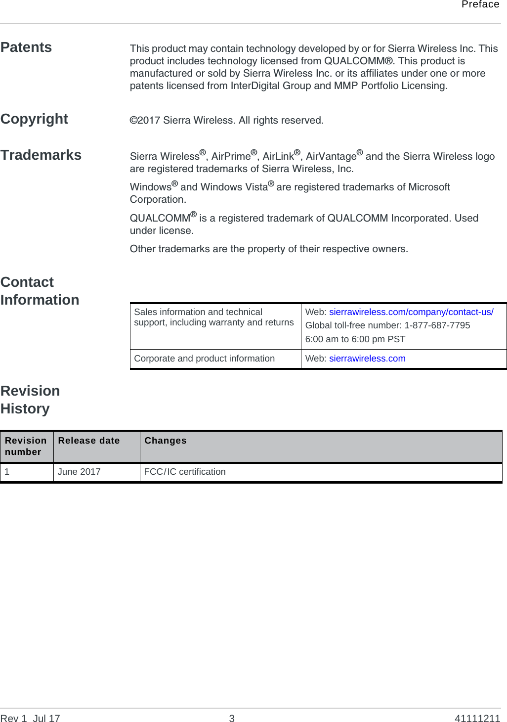 PrefaceRev 1  Jul 17 3 41111211Patents This product may contain technology developed by or for Sierra Wireless Inc. This product includes technology licensed from QUALCOMM®. This product is manufactured or sold by Sierra Wireless Inc. or its affiliates under one or more patents licensed from InterDigital Group and MMP Portfolio Licensing.Copyright ©2017 Sierra Wireless. All rights reserved.Trademarks Sierra Wireless®, AirPrime®, AirLink®, AirVantage® and the Sierra Wireless logo are registered trademarks of Sierra Wireless, Inc.Windows® and Windows Vista® are registered trademarks of Microsoft Corporation.QUALCOMM® is a registered trademark of QUALCOMM Incorporated. Used under license.Other trademarks are the property of their respective owners.Contact InformationRevision HistorySales information and technical support, including warranty and returns Web: sierrawireless.com/company/contact-us/Global toll-free number: 1-877-687-77956:00 am to 6:00 pm PSTCorporate and product information Web: sierrawireless.comRevision number Release date Changes1June 2017 FCC/IC certification