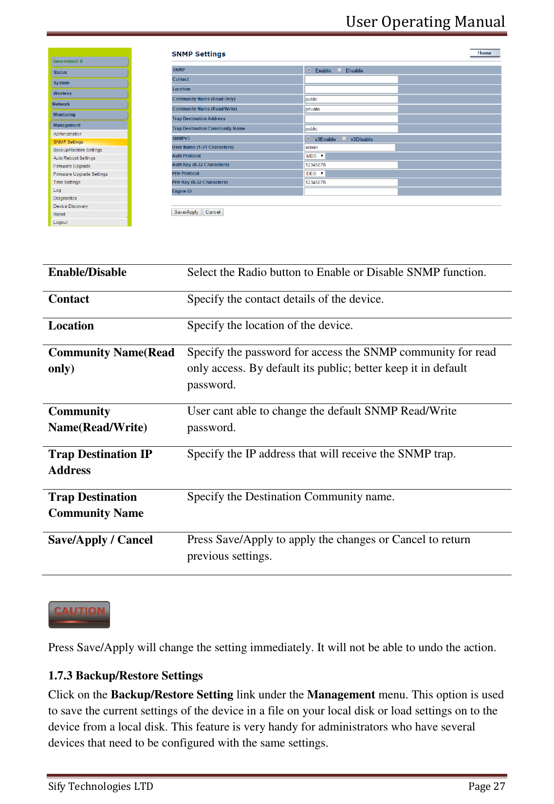 User Operating Manual   Sify Technologies LTD   Page 27   Enable/Disable Select the Radio button to Enable or Disable SNMP function. Contact Specify the contact details of the device. Location Specify the location of the device. Community Name(Read only) Specify the password for access the SNMP community for read only access. By default its public; better keep it in default password. Community Name(Read/Write) User cant able to change the default SNMP Read/Write password. Trap Destination IP Address Specify the IP address that will receive the SNMP trap. Trap Destination Community Name Specify the Destination Community name. Save/Apply / Cancel Press Save/Apply to apply the changes or Cancel to return previous settings.   Press Save/Apply will change the setting immediately. It will not be able to undo the action. 1.7.3 Backup/Restore Settings Click on the Backup/Restore Setting link under the Management menu. This option is used to save the current settings of the device in a file on your local disk or load settings on to the device from a local disk. This feature is very handy for administrators who have several devices that need to be configured with the same settings. 