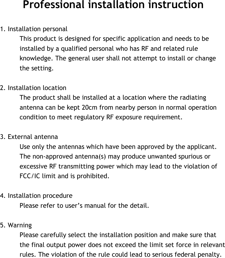 Professional installation instruction  1. Installation personal   This product is designed for specific application and needs to be installed by a qualified personal who has RF and related rule knowledge. The general user shall not attempt to install or change the setting.  2. Installation location   The product shall be installed at a location where the radiating antenna can be kept 20cm from nearby person in normal operation condition to meet regulatory RF exposure requirement.  3. External antenna   Use only the antennas which have been approved by the applicant. The non-approved antenna(s) may produce unwanted spurious or excessive RF transmitting power which may lead to the violation of FCC/IC limit and is prohibited.  4. Installation procedure   Please refer to user’s manual for the detail.  5. Warning   Please carefully select the installation position and make sure that the final output power does not exceed the limit set force in relevant rules. The violation of the rule could lead to serious federal penalty.   