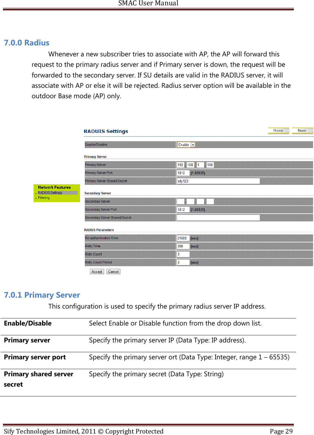 SMAC User Manual  Sify Technologies Limited, 2011 © Copyright Protected  Page 29   7.0.0 Radius Whenever a new subscriber tries to associate with AP, the AP will forward this request to the primary radius server and if Primary server is down, the request will be forwarded to the secondary server. If SU details are valid in the RADIUS server, it will associate with AP or else it will be rejected. Radius server option will be available in the outdoor Base mode (AP) only.   7.0.1 Primary Server  This configuration is used to specify the primary radius server IP address.  Enable/Disable Select Enable or Disable function from the drop down list. Primary server Specify the primary server IP (Data Type: IP address). Primary server port Specify the primary server ort (Data Type: Integer, range 1 – 65535) Primary shared server secret Specify the primary secret (Data Type: String)  