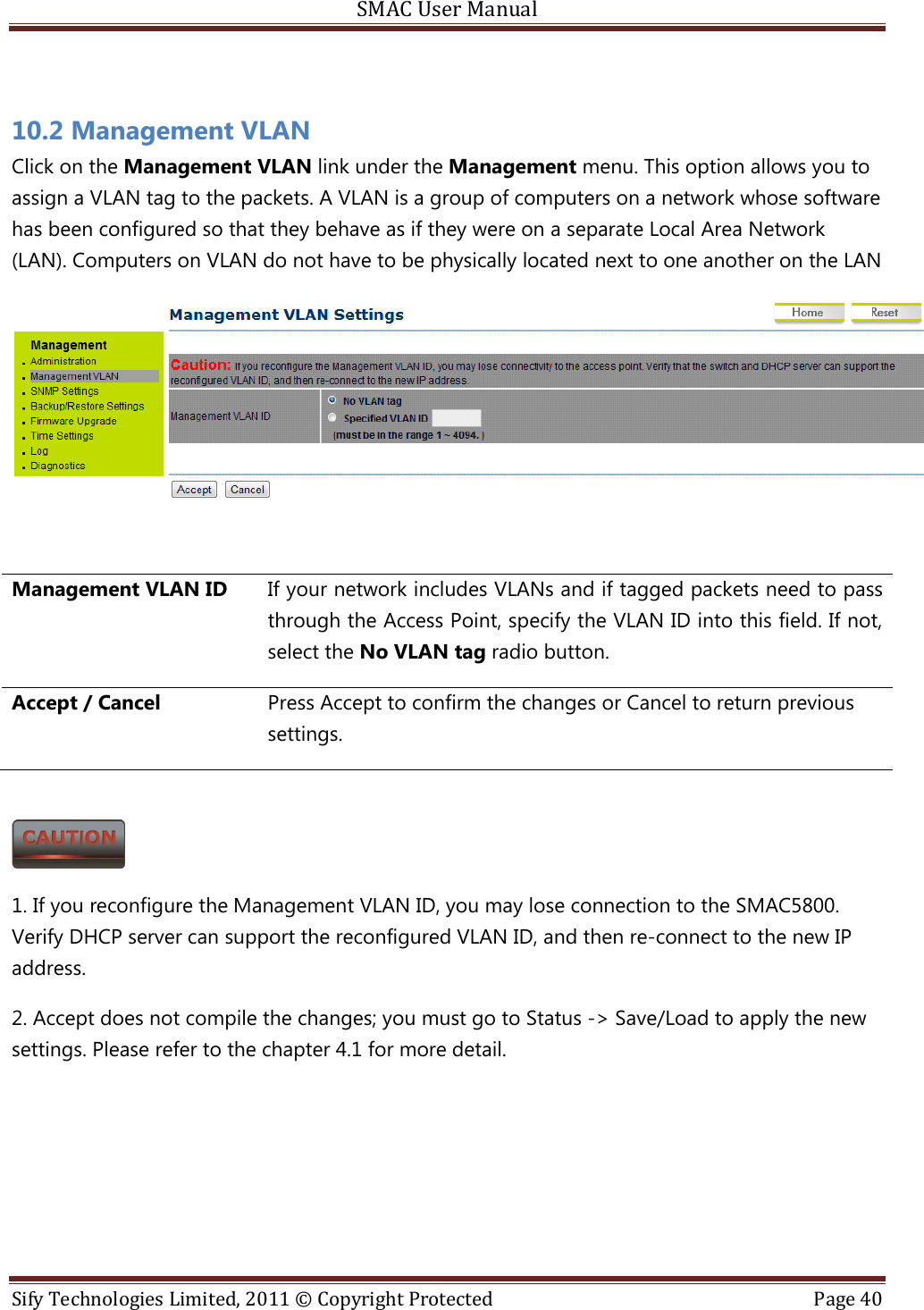 SMAC User Manual  Sify Technologies Limited, 2011 © Copyright Protected  Page 40   10.2 Management VLAN Click on the Management VLAN link under the Management menu. This option allows you to assign a VLAN tag to the packets. A VLAN is a group of computers on a network whose software has been configured so that they behave as if they were on a separate Local Area Network (LAN). Computers on VLAN do not have to be physically located next to one another on the LAN   Management VLAN ID If your network includes VLANs and if tagged packets need to pass through the Access Point, specify the VLAN ID into this field. If not, select the No VLAN tag radio button.  Accept / Cancel Press Accept to confirm the changes or Cancel to return previous settings.   1. If you reconfigure the Management VLAN ID, you may lose connection to the SMAC5800. Verify DHCP server can support the reconfigured VLAN ID, and then re-connect to the new IP address. 2. Accept does not compile the changes; you must go to Status -&gt; Save/Load to apply the new settings. Please refer to the chapter 4.1 for more detail.    