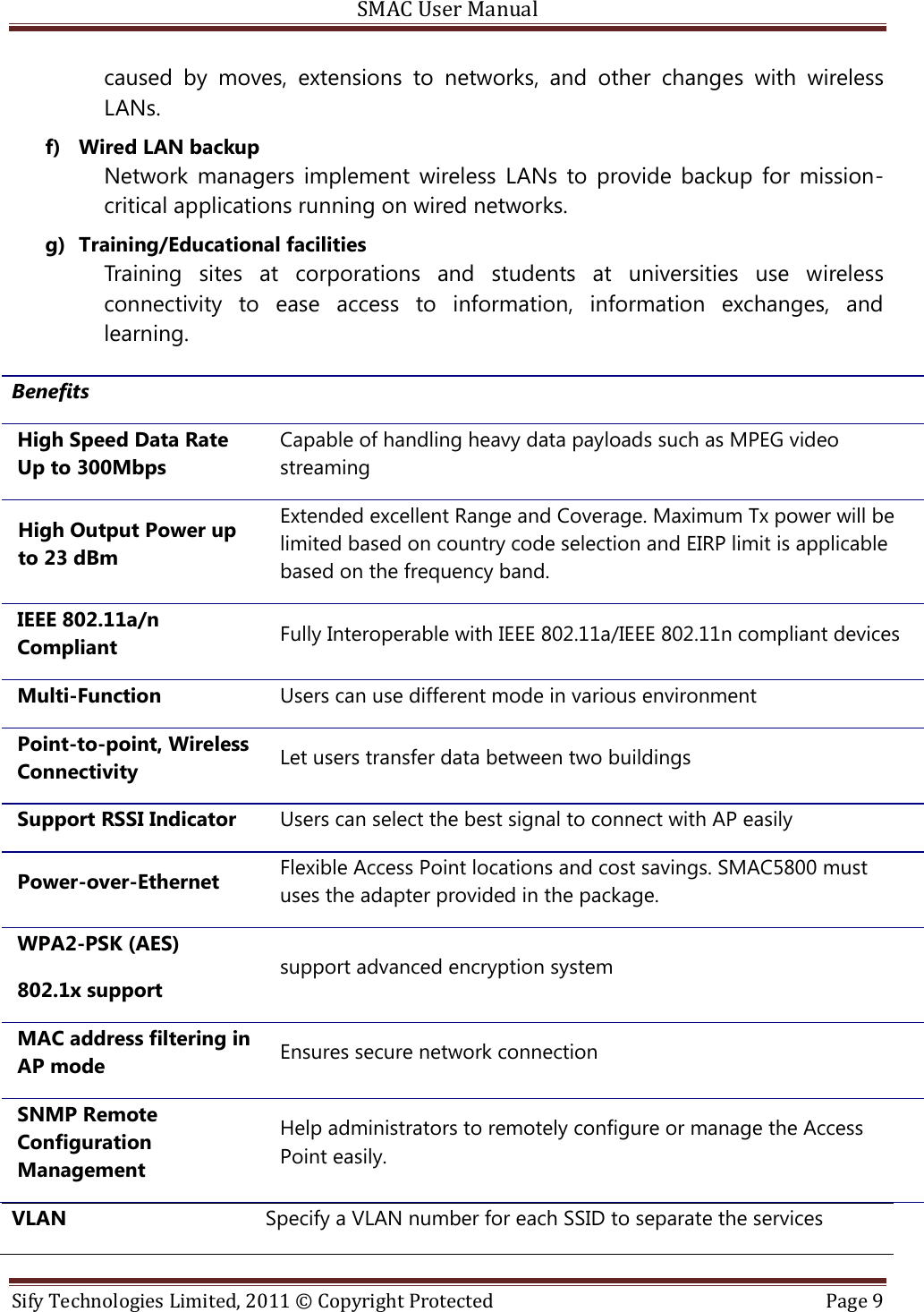 SMAC User Manual  Sify Technologies Limited, 2011 © Copyright Protected  Page 9  caused  by  moves,  extensions  to  networks,  and  other  changes  with  wireless LANs. f) Wired LAN backup Network  managers  implement  wireless  LANs  to  provide  backup  for  mission-critical applications running on wired networks. g) Training/Educational facilities Training  sites  at  corporations  and  students  at  universities  use  wireless connectivity  to  ease  access  to  information,  information  exchanges,  and learning. VLAN Specify a VLAN number for each SSID to separate the services Benefits High Speed Data Rate Up to 300Mbps Capable of handling heavy data payloads such as MPEG video streaming High Output Power up to 23 dBm Extended excellent Range and Coverage. Maximum Tx power will be limited based on country code selection and EIRP limit is applicable based on the frequency band.  IEEE 802.11a/n Compliant Fully Interoperable with IEEE 802.11a/IEEE 802.11n compliant devices Multi-Function Users can use different mode in various environment Point-to-point, Wireless Connectivity Let users transfer data between two buildings Support RSSI Indicator Users can select the best signal to connect with AP easily Power-over-Ethernet Flexible Access Point locations and cost savings. SMAC5800 must uses the adapter provided in the package. WPA2-PSK (AES) 802.1x support support advanced encryption system MAC address filtering in AP mode Ensures secure network connection SNMP Remote Configuration Management Help administrators to remotely configure or manage the Access Point easily. 