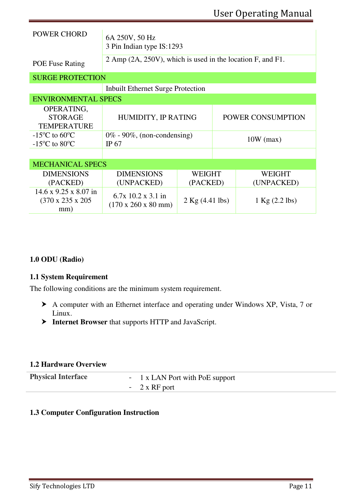 User Operating Manual   Sify Technologies LTD   Page 11 POWER CHORD   6A 250V, 50 Hz 3 Pin Indian type IS:1293 POE Fuse Rating 2 Amp (2A, 250V), which is used in the location F, and F1.  SURGE PROTECTION   Inbuilt Ethernet Surge Protection ENVIRONMENTAL SPECS OPERATING, STORAGE TEMPERATURE HUMIDITY, IP RATING POWER CONSUMPTION -15oC to 60oC -15oC to 80oC 0% - 90%, (non-condensing) IP 67 10W (max)    MECHANICAL SPECS DIMENSIONS (PACKED) DIMENSIONS (UNPACKED) WEIGHT (PACKED) WEIGHT (UNPACKED) 14.6 x 9.25 x 8.07 in (370 x 235 x 205 mm) 6.7x 10.2 x 3.1 in  (170 x 260 x 80 mm) 2 Kg (4.41 lbs) 1 Kg (2.2 lbs)   1.0 ODU (Radio) 1.1 System Requirement The following conditions are the minimum system requirement.  A computer with an Ethernet interface and operating under Windows XP, Vista, 7 or Linux.  Internet Browser that supports HTTP and JavaScript.   1.2 Hardware Overview Physical Interface - 1 x LAN Port with PoE support - 2 x RF port  1.3 Computer Configuration Instruction 