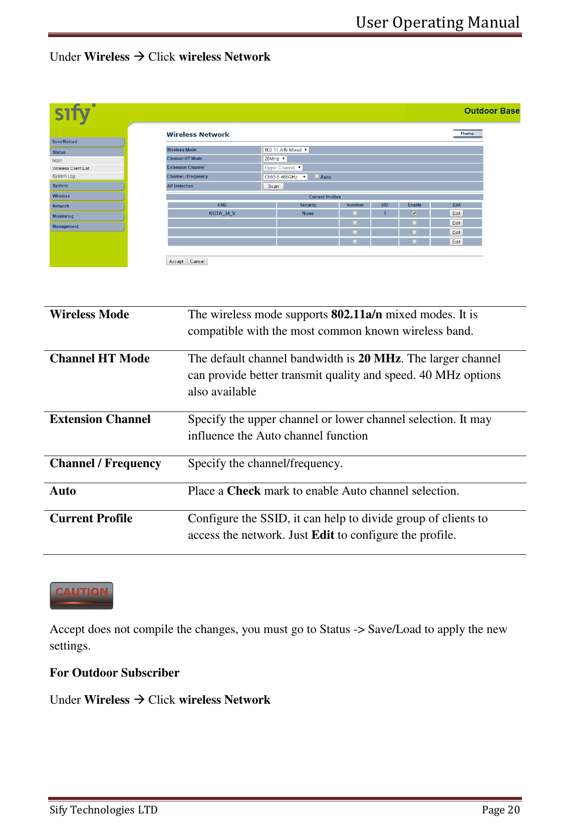 User Operating Manual   Sify Technologies LTD   Page 20 Under Wireless  Click wireless Network    Wireless Mode The wireless mode supports 802.11a/n mixed modes. It is compatible with the most common known wireless band. Channel HT Mode The default channel bandwidth is 20 MHz. The larger channel can provide better transmit quality and speed. 40 MHz options also available Extension Channel Specify the upper channel or lower channel selection. It may influence the Auto channel function Channel / Frequency Specify the channel/frequency. Auto Place a Check mark to enable Auto channel selection. Current Profile  Configure the SSID, it can help to divide group of clients to access the network. Just Edit to configure the profile.   Accept does not compile the changes, you must go to Status -&gt; Save/Load to apply the new settings.  For Outdoor Subscriber Under Wireless  Click wireless Network 