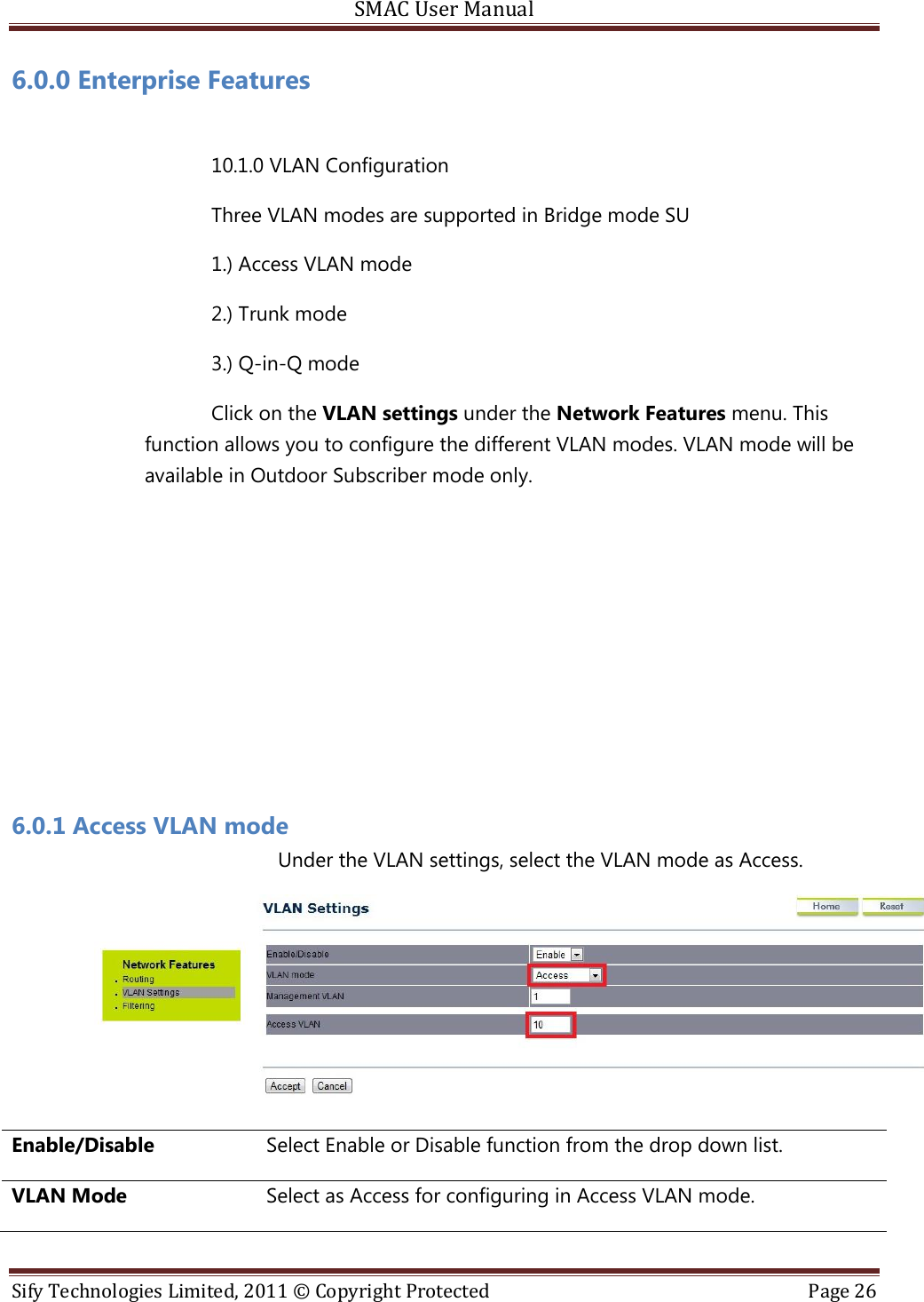 SMAC User Manual  Sify Technologies Limited, 2011 © Copyright Protected  Page 26  6.0.0 Enterprise Features  10.1.0 VLAN Configuration Three VLAN modes are supported in Bridge mode SU 1.) Access VLAN mode 2.) Trunk mode 3.) Q-in-Q mode Click on the VLAN settings under the Network Features menu. This function allows you to configure the different VLAN modes. VLAN mode will be available in Outdoor Subscriber mode only.       6.0.1 Access VLAN mode   Under the VLAN settings, select the VLAN mode as Access.  Enable/Disable Select Enable or Disable function from the drop down list. VLAN Mode Select as Access for configuring in Access VLAN mode. 