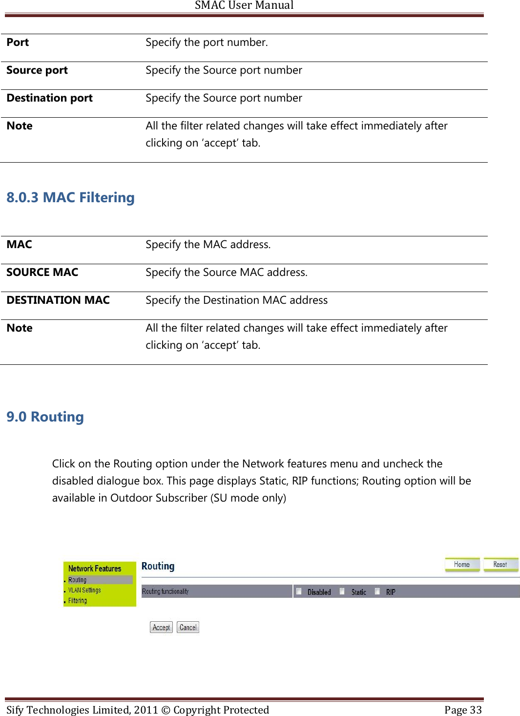 SMAC User Manual  Sify Technologies Limited, 2011 © Copyright Protected  Page 33  Port Specify the port number. Source port Specify the Source port number Destination port Specify the Source port number Note All the filter related changes will take effect immediately after clicking on ‘accept’ tab. 8.0.3 MAC Filtering   MAC Specify the MAC address. SOURCE MAC Specify the Source MAC address. DESTINATION MAC Specify the Destination MAC address Note All the filter related changes will take effect immediately after clicking on ‘accept’ tab.  9.0 Routing    Click on the Routing option under the Network features menu and uncheck the disabled dialogue box. This page displays Static, RIP functions; Routing option will be available in Outdoor Subscriber (SU mode only)    